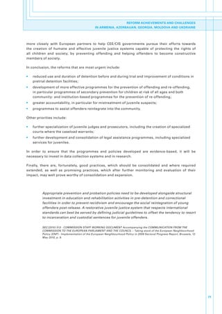 REFORM ACHIEVEMENTS AND CHALLENGES
                                                 IN ARMENIA, AZERBAIJAN, GEORGIA, MOLDOVA AND UKDRAINE




more. closely. with. European. partners. to. help. CEE/CIS. governments. pursue. their. efforts. towards.
the. creation. of. humane. and. effective. juvenile. justice. systems. capable. of. protecting. the. rights. of.
all. children. and. society,. by. preventing. offending. and. helping. offenders. to. become. constructive.
members.of.society..

In.conclusion,.the.reforms.that.are.most.urgent.include:

•.   reduced.use.and.duration.of.detention.before.and.during.trial.and.improvement.of.conditions.in.
     pretrial.detention.facilities;
•.   development.of.more.effective.programmes.for.the.prevention.of.offending.and.re-offending,.
     in.particular.programmes.of.secondary.prevention.for.children.at.risk.of.all.ages.and.both.
     community-.and.institution-based.programmes.for.the.prevention.of.re-offending;
•.   greater.accountability,.in.particular.for.mistreatment.of.juvenile.suspects;
•.   programmes.to.assist.offenders.reintegrate.into.the.community.

Other.priorities.include:

•.   further.specialization.of.juvenile.judges.and.prosecutors,.including.the.creation.of.specialized.
     courts.where.the.caseload.warrants;
•.   further.development.and.consolidation.of.legal.assistance.programmes,.including.specialized.
     services.for.juveniles.

In. order. to. ensure. that. the. programmes. and. policies. developed. are. evidence-based,. it. will. be.
necessary.to.invest.in.data.collection.systems.and.in.research..

Finally,. there. are,. fortunately,. good. practices,. which. should. be. consolidated. and. where. required.
extended,. as. well. as. promising. practices,. which. after. further. monitoring. and. evaluation. of. their.
impact,.may.well.prove.worthy.of.consolidation.and.expansion..




          Appropriate prevention and probation policies need to be developed alongside structural
          investment in education and rehabilitation activities in pre-detention and correctional
          facilities in order to prevent recidivism and encourage the social reintegration of young
          offenders post-release. A restorative juvenile justice system that respects international
          standards can best be served by defining judicial guidelines to offset the tendency to resort
          to incarceration and custodial sentences for juvenile offenders.

          SEC(2010) 513 - COMMISSION STAFF WORKING DOCUMENT Accompanying the COMMUNICATION FROM THE
          COMMISSION TO THE EUROPEAN PARLIAMENT AND THE COUNCIL – Taking stock of the European Neighbourhood
          Policy (ENP) - Implementation of the European Neighbourhood Policy in 2009 Sectoral Progress Report, Brussels, 12
          May 2010, p. 9.




                                                                                                                              71
 