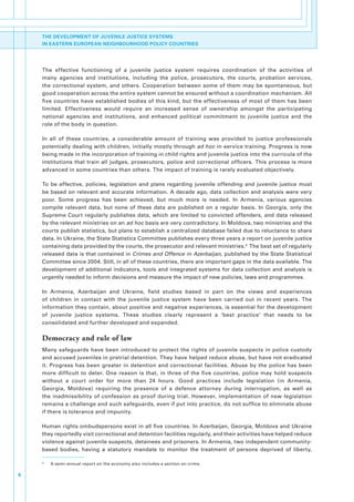 THE DEVELOPMENT OF JUVENILE JUSTICE SYSTEMS
    IN EASTERN EUROPEAN NEIGHBOURHOOD POLICY COUNTRIES




    The. effective. functioning. of. a. juvenile. justice. system. requires. coordination. of. the. activities. of.
    many. agencies. and. institutions,. including. the. police,. prosecutors,. the. courts,. probation. services,.
    the. correctional. system,. and. others.. Cooperation. between. some. of. them. may. be. spontaneous,. but.
    good.cooperation.across.the.entire.system.cannot.be.ensured.without.a.coordination.mechanism..All.
    five.countries.have.established.bodies.of.this.kind,.but.the.effectiveness.of.most.of.them.has.been.
    limited.. Effectiveness. would. require. an. increased. sense. of. ownership. amongst. the. participating.
    national. agencies. and. institutions,. and. enhanced. political. commitment. to. juvenile. justice. and. the.
    role.of.the.body.in.question.

    In. all. of. these. countries,. a. considerable. amount. of. training. was. provided. to. justice. professionals.
    potentially.dealing.with.children,.initially.mostly.through.ad hoc.in-service.training..Progress.is.now.
    being.made.in.the.incorporation.of.training.in.child.rights.and.juvenile.justice.into.the.curricula.of.the.
    institutions.that.train.all.judges,.prosecutors,.police.and.correctional.officers..This.process.is.more.
    advanced.in.some.countries.than.others..The.impact.of.training.is.rarely.evaluated.objectively..

    To. be. effective,. policies,. legislation. and. plans. regarding. juvenile. offending. and. juvenile. justice. must.
    be.based.on.relevant.and.accurate.information..A.decade.ago,.data.collection.and.analysis.were.very.
    poor.. Some. progress. has. been. achieved,. but. much. more. is. needed.. In. Armenia,. various. agencies.
    compile. relevant. data,. but. none. of. these. data. are. published. on. a. regular. basis.. In. Georgia,. only. the.
    Supreme. Court. regularly. publishes. data,. which. are. limited. to. convicted. offenders,. and. data. released.
    by.the.relevant.ministries.on.an.ad hoc.basis.are.very.contradictory..In.Moldova,.two.ministries.and.the.
    courts.publish.statistics,.but.plans.to.establish.a.centralized.database.failed.due.to.reluctance.to.share.
    data..In.Ukraine,.the.State.Statistics.Committee.publishes.every.three.years.a.report.on.juvenile.justice.
    containing.data.provided.by.the.courts,.the.prosecutor.and.relevant.ministries.4..The.best.set.of.regularly.
    released.data.is.that.contained.in.Crimes and Offence in Azerbaijan, published.by.the.State.Statistical.
    Committee.since.2004..Still,.in.all.of.these.countries,.there.are.important.gaps.in.the.data.available..The.
    development. of. additional. indicators,. tools. and. integrated. systems. for. data. collection. and. analysis. is.
    urgently.needed.to.inform.decisions.and.measure.the.impact.of.new.policies,.laws.and.programmes..

    In. Armenia,. Azerbaijan. and. Ukraine,. field. studies. based. in. part. on. the. views. and. experiences.
    of. children. in. contact. with. the. juvenile. justice. system. have. been. carried. out. in. recent. years.. The.
    information.they.contain,.about.positive.and.negative.experiences,.is.essential.for.the.development.
    of. juvenile. justice. systems.. These. studies. clearly. represent. a. ‘best. practice’. that. needs. to. be.
    consolidated.and.further.developed.and.expanded..

    Democracy and rule of law
    Many. safeguards. have. been. introduced. to. protect. the. rights. of. juvenile. suspects. in. police. custody.
    and.accused.juveniles.in.pretrial.detention..They.have.helped.reduce.abuse,.but.have.not.eradicated.
    it.. Progress. has. been. greater. in. detention. and. correctional. facilities.. Abuse. by. the. police. has. been.
    more. difficult. to. deter.. One. reason. is. that,. in. three. of. the. five. countries,. police. may. hold. suspects.
    without. a. court. order. for. more. than. 24. hours.. Good. practices. include. legislation. (in. Armenia,.
    Georgia,. Moldova). requiring. the. presence. of. a. defence. attorney. during. interrogation,. as. well. as.
    the. inadmissibility. of. confession. as. proof. during. trial.. However,. implementation. of. new. legislation.
    remains.a.challenge.and.such.safeguards,.even.if.put.into.practice,.do.not.suffice.to.eliminate.abuse.
    if.there.is.tolerance.and.impunity.

    Human.rights.ombudspersons.exist.in.all.five.countries..In.Azerbaijan,.Georgia,.Moldova.and.Ukraine.
    they.reportedly.visit.correctional.and.detention.facilities.regularly,.and.their.activities.have.helped.reduce.
    violence.against.juvenile.suspects,.detainees.and.prisoners..In.Armenia,.two.independent.community-
    based. bodies,. having. a. statutory. mandate. to. monitor. the. treatment. of. persons. deprived. of. liberty,.

    4
        .   A.semi-annual.report.on.the.economy.also.includes.a.section.on.crime.

6
 