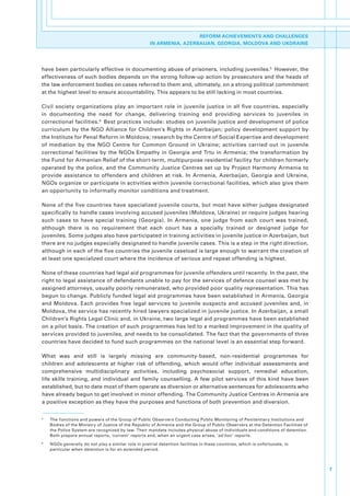 REFORM ACHIEVEMENTS AND CHALLENGES
                                                          IN ARMENIA, AZERBAIJAN, GEORGIA, MOLDOVA AND UKDRAINE




have.been.particularly.effective.in.documenting.abuse.of.prisoners,.including.juveniles.5..However,.the.
effectiveness.of.such.bodies.depends.on.the.strong.follow-up.action.by.prosecutors.and.the.heads.of.
the.law.enforcement.bodies.on.cases.referred.to.them.and,.ultimately,.on.a.strong.political.commitment.
at.the.highest.level.to.ensure.accountability..This.appears.to.be.still.lacking.in.most.countries.

Civil. society. organizations. play. an. important. role. in. juvenile. justice. in. all. five. countries,. especially.
in. documenting. the. need. for. change,. delivering. training. and. providing. services. to. juveniles. in.
correctional.facilities. 6..Best.practices.include:.studies.on.juvenile.justice.and.development.of.police.
curriculum.by.the.NGO.Alliance.for.Children’s.Rights.in.Azerbaijan;.policy.development.support.by.
the.Institute.for.Penal.Reform.in.Moldova;.research.by.the.Centre.of.Social.Expertise.and.development.
of. mediation. by. the. NGO. Centre. for. Common. Ground. in. Ukraine;. activities. carried. out. in. juvenile.
correctional. facilities. by. the. NGOs. Empathy. in. Georgia. and. Trtu. in. Armenia;. the. transformation. by.
the.Fund.for.Armenian.Relief.of.the.short-term,.multipurpose.residential.facility.for.children.formerly.
operated. by. the. police,. and. the. Community. Justice. Centres. set. up. by. Project. Harmony. Armenia. to.
provide. assistance. to. offenders. and. children. at. risk.. In. Armenia,. Azerbaijan,. Georgia. and. Ukraine,.
NGOs.organize.or.participate.in.activities.within.juvenile.correctional.facilities,.which.also.give.them.
an.opportunity.to.informally.monitor.conditions.and.treatment..

None.of.the.five.countries.have.specialized.juvenile.courts,.but.most.have.either.judges.designated.
specifically.to.handle.cases.involving.accused.juveniles.(Moldova,.Ukraine).or.require.judges.hearing.
such. cases. to. have. special. training. (Georgia).. In. Armenia,. one. judge. from. each. court. was. trained,.
although. there. is. no. requirement. that. each. court. has. a. specially. trained. or. designed. judge. for.
juveniles..Some.judges.also.have.participated.in.training.activities.in.juvenile.justice.in.Azerbaijan,.but.
there.are.no.judges.especially.designated.to.handle.juvenile.cases..This.is.a.step.in.the.right.direction,.
although.in.each.of.the.five.countries.the.juvenile.caseload.is.large.enough.to.warrant.the.creation.of.
at.least.one.specialized.court.where.the.incidence.of.serious.and.repeat.offending.is.highest.

None.of.these.countries.had.legal.aid.programmes.for.juvenile.offenders.until.recently..In.the.past,.the.
right.to.legal.assistance.of.defendants.unable.to.pay.for.the.services.of.defence.counsel.was.met.by.
assigned.attorneys,.usually.poorly.remunerated,.who.provided.poor.quality.representation..This.has.
begun.to.change..Publicly.funded.legal.aid.programmes.have.been.established.in.Armenia,.Georgia.
and. Moldova.. Each. provides. free. legal. services. to. juvenile. suspects. and. accused. juveniles. and,. in.
Moldova,.the.service.has.recently.hired.lawyers.specialized.in.juvenile.justice..In.Azerbaijan,.a.small.
Children’s.Rights.Legal.Clinic.and,.in.Ukraine,.two.large.legal.aid.programmes.have.been.established.
on.a.pilot.basis..The.creation.of.such.programmes.has.led.to.a.marked.improvement.in.the.quality.of.
services.provided.to.juveniles,.and.needs.to.be.consolidated..The.fact.that.the.governments.of.three.
countries.have.decided.to.fund.such.programmes.on.the.national.level.is.an.essential.step.forward.

What. was. and. still. is. largely. missing. are. community-based,. non-residential. programmes. for.
children. and. adolescents. at. higher. risk. of. offending,. which. would. offer. individual. assessments. and.
comprehensive. multidisciplinary. activities,. including. psychosocial. support,. remedial. education,.
life. skills. training,. and. individual. and. family. counselling.. A. few. pilot. services. of. this. kind. have. been.
established,.but.to.date.most.of.them.operate.as.diversion.or.alternative.sentences.for.adolescents.who.
have.already.begun.to.get.involved.in.minor.offending..The.Community.Justice.Centres.in.Armenia.are.
a.positive.exception.as.they.have.the.purposes.and.functions.of.both.prevention.and.diversion..

5
    .   The.functions.and.powers.of.the.Group.of.Public.Observers.Conducting.Public.Monitoring.of.Penitentiary.Institutions.and.
        Bodies.of.the.Ministry.of.Justice.of.the.Republic.of.Armenia.and.the.Group.of.Public.Observers.at.the.Detention.Facilities.of.
        the.Police.System.are.recognized.by.law..Their.mandate.includes.physical.abuse.of.individuals.and.conditions.of.detention..
        Both.prepare.annual.reports,.‘current’.reports.and,.when.an.urgent.case.arises,.‘ad hoc ’.reports.
6
    .   NGOs.generally.do.not.play.a.similar.role.in.pretrial.detention.facilities.in.these.countries,.which.is.unfortunate,.in.
        particular.when.detention.is.for.an.extended.period.



                                                                                                                                         7
 