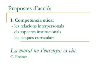Propostes d’acció:
1. Competència ètica:
- les relacions interpersonals
- els aspectes institucionals
- les tasques curriculars.
La moral no s’ensenya: es viu.
C. Freinet
 