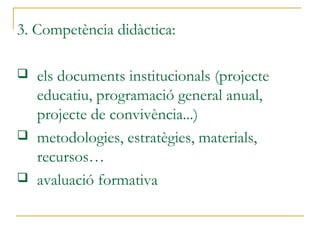 3. Competència didàctica:
 els documents institucionals (projecte
educatiu, programació general anual,
projecte de convivència...)
 metodologies, estratègies, materials,
recursos…
 avaluació formativa
 