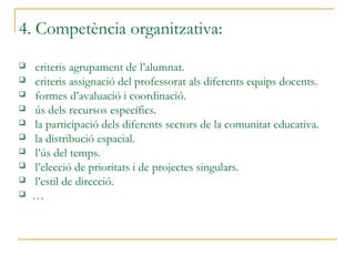 4. Competència organitzativa:
 criteris agrupament de l’alumnat.
 criteris assignació del professorat als diferents equips docents.
 formes d’avaluació i coordinació.
 ús dels recursos específics.
 la participació dels diferents sectors de la comunitat educativa.
 la distribució espacial.
 l’ús del temps.
 l’elecció de prioritats i de projectes singulars.
 l’estil de direcció.
 …
 