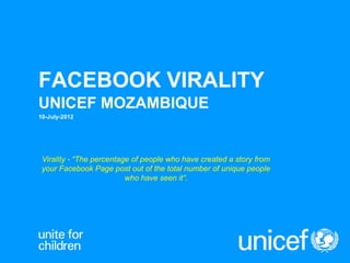 FACEBOOK VIRALITY
UNICEF MOZAMBIQUE
10-July-2012
Virality - “The percentage of people who have created a story from
your Facebook Page post out of the total number of unique people
who have seen it”.
 
