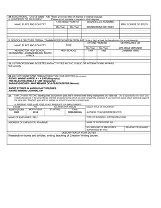 24. EDUCATIONAL. Give full details - N.B. Please give exact titles of degrees in original language.
A. UNIVERSITY OR EQUIVALENT Please do not translate or equate to other degrees.
NAME, PLACE AND COUNTRY
ATTENDED FROM/TO DEGREES and ACADEMIC
MAIN COURSE OF STUDY
Mo./Year Mo./Year DISTINCTIONS OBTAINED
B. SCHOOLS OR OTHER FORMAL TRAINING OR EDUCATION FROM AGE 14 (e.g. high school, technical school or apprenticeship)
NAME, PLACE AND COUNTRY TYPE
ATTEND FROM/TO CERTIFICATES OR
Mo./Year Mo./Year DIPLOMAS OBTAINED
KENSINGTON HIGH SCHOOL,
KENSINGTON, JOHANNESBURG, SOUTH
AFRICA
HIGH SCHOOL 1964 1968 Completed Matric
25. LIST PROFESSIONAL SOCIETIES AND ACTIVITIES IN CIVIC, PUBLIC OR INTERNATIONAL AFFAIRS
Not currently
26. LIST ANY SIGNIFICANT PUBLICATIONS YOU HAVE WRITTEN (do not attach)
BOOKS: WINNIE MANDELA – A LIFE (Biography);
THE NELSON MANDELA STORY (Biography);
SARAJEVO ROSES – WAR MEMOIR OF A PEACEKEEPER (Memoir);
SHORT STORIES IN VARIOUS ANTHOLOGIES
AWARD-WINNING JOURNALISM
27. EMPLOYMENT RECORD: Starting with your present post, list in reverse order every employment you have had. Use a separate block for each post.
Include also service in the armed forces and note any period during which you were not gainfully employed. If you need more space, attach additional pages of
the same size. Give both gross and net salaries per annum for your last or present post.
A. PRESENT POST (LAST POST, IF NOT PRESENTLY IN EMPLOYMENT)
FROM TO SALARIES PER ANNUM EXACT TITLE OF YOUR POST:
MONTH/YEAR MONTH/YEAR STARTING FINAL
2001 2010 R300,000.00+ AUTHOR, TEACHER/PRESENTER
NAME OF EMPLOYER: SELF TYPE OF BUSINESS: WRITING/TEACHING
ADDRESS OF EMPLOYER: AS ABOVE NAME OF SUPERVISOR: N/A
NO. AND KIND OF EMPLOYEES REASON FOR LEAVING:
SUPERVISED BY YOU:
DESCRIPTION OF YOUR DUTIES
Research for books and articles, writing, teaching of Creative Writing course.
 