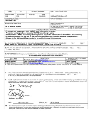 FROM TO SALARIES PER ANNUM EXACT TITLE OF YOUR POST:
MONTH/YEAR MONTH/YEAR STARTING FINAL
1989 1990 R60,000.00 SPECIALIST CONSULTANT
NAME OF EMPLOYER: TYPE OF BUSINESS:
UNITED NATIONS
ADDRESS OF EMPLOYER: NAME OF SUPERVISOR:
Cedric Thornberry
UNTAG MISSION, NAMIBIA NO. AND KIND OF EMPLOYEES REASON FOR LEAVING
SUPERVISED BY YOU: 1 END OF CONTRACT
DESCRIPTION OF YOUR DUTIES
- Produced and presented a daily UNTAG radio information program;
- Presented and co-produced a weekly UNTAG television program;
- Member of the UNTAG Impartiality Working Group: negotiator with the South West Africa Broadcasting
Corporation (SWABC) on the role of the electronic media during transition and after Independence;
- Advisor to the UN Special Representative on political trends in the country.
28. HAVE YOU ANY OBJECTIONS TO OUR MAKING INQUIRIES OF ANY YOUR PRESENTYOUR PRESENT EMPLOYER? YES NOX
ANNE MARIE DU PREEZ UNTIL 1995, THEREAFTER ANNE MARIE BEZDROB
29. ARE YOU NOW, OR HAVE TO EVER BEEN, A PERMANENT CIVIL SERVANT IN YOUR GOVERNMENT’S EMPLOY? YES NOX
If answer is “yes”, WHEN?
30. REFERENCES: List three persons, not related to you, who are familiar with your character and qualifications.
Do not repeat names of supervisors listed under item 27.
FULL NAME FULL ADDRESS BUSINESS OR OCCUPATION
Ms Julie Thompson New York. Email: julieisa@earthlink.net Retired UN Officer
Ms Wilna Matthee SABC Johannesburg. Email: mattheew@sabc.co.za Senior Producer
Mr Martti Ahtisaari Finland: Martti.Ahtisaari@cmi.fi Former UN Colleague
31. STATE ANY OTHER RELEVANT FACTS, INCLUDING INFORMATION REGARDING ANY RESIDENCE OUTSIDE THE COUNTRY OF YOUR NATIONALITY
32.
.
HAVE YOUR EVER BEEN ARRESTED, INDICTED, OR SUMMONED INTO COURT AS A DEFENDANT IN A CRIMINAL PROCEEDING, OR
CONVICTED, FINED OR IMPRISONED FOR THE VIOLATION OF ANY LAW (excluding minor traffic violations)? YES NOX
If “yes”, give full particulars of each case in an attached statement.
33. I certify that the statements made by me in answer to the foregoing questions are true, complete and correct to the best of my knowledge and belief. I
understand that any misrepresentation or material omission made on a Personal History form or other document requested by the Organization renders a staff
member of the United Nations liable to termination or dismissal.
DATE: 1 November 2010 SIGNATURE : AM BEZDROB
N.B. You will be requested to supply documentary evidence which supports the statements you have made above. Do not, however, send any
documentary evidence until you have been asked to do so by the Organization and, in any event, do not submit the original texts of references or
testimonials unless they have been obtained for the sole use of the Organization.
 