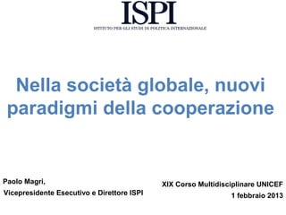 Nella società globale, nuovi
 paradigmi della cooperazione


Paolo Magri,                                XIX Corso Multidisciplinare UNICEF
Vicepresidente Esecutivo e Direttore ISPI                      1 febbraio 2013
 