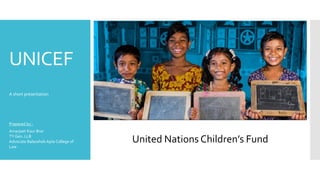 UNICEF
A short presentation
Prepared by :
Amarjeet Kaur Brar
TY Gen. LLB
Advocate Balasaheb Apte College of
Law
United Nations Children’s Fund
 