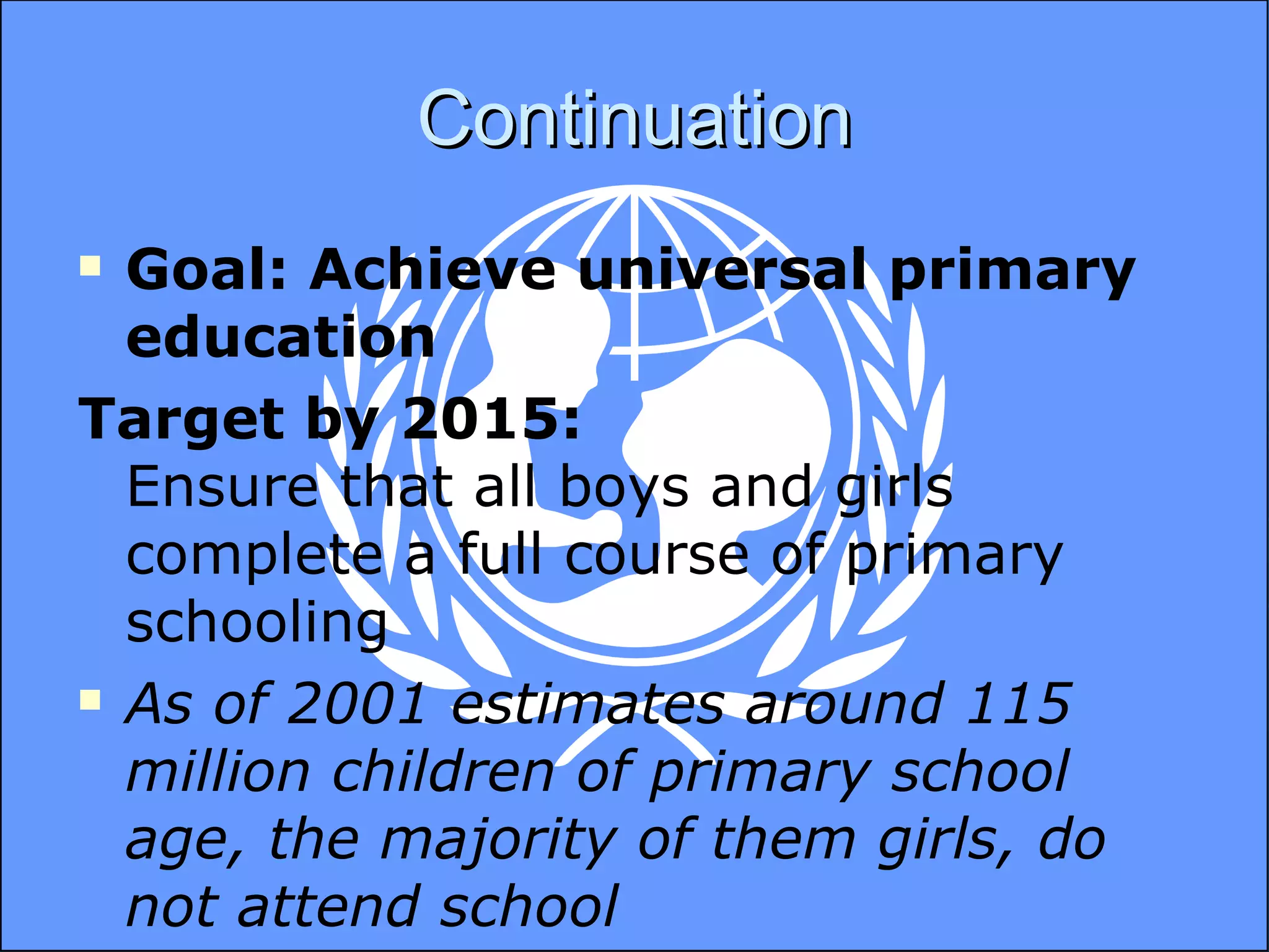 Continuation Goal: Achieve universal primary education Target by 2015:  Ensure that all boys and girls complete a full course of primary schooling As of 2001 estimates around 115 million children of primary school age, the majority of them girls, do not attend school 