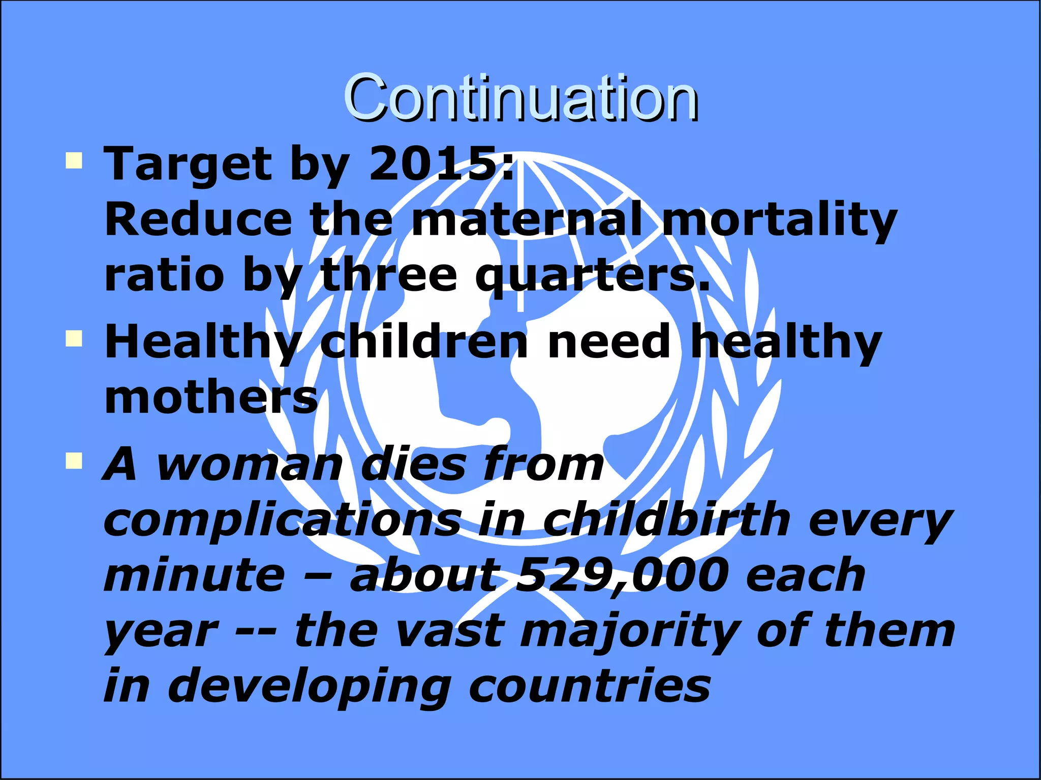 Continuation Target by 2015: Reduce the maternal mortality ratio by three quarters. Healthy children need healthy mothers A woman dies from complications in childbirth every minute – about 529,000 each year -- the vast majority of them in developing countries 