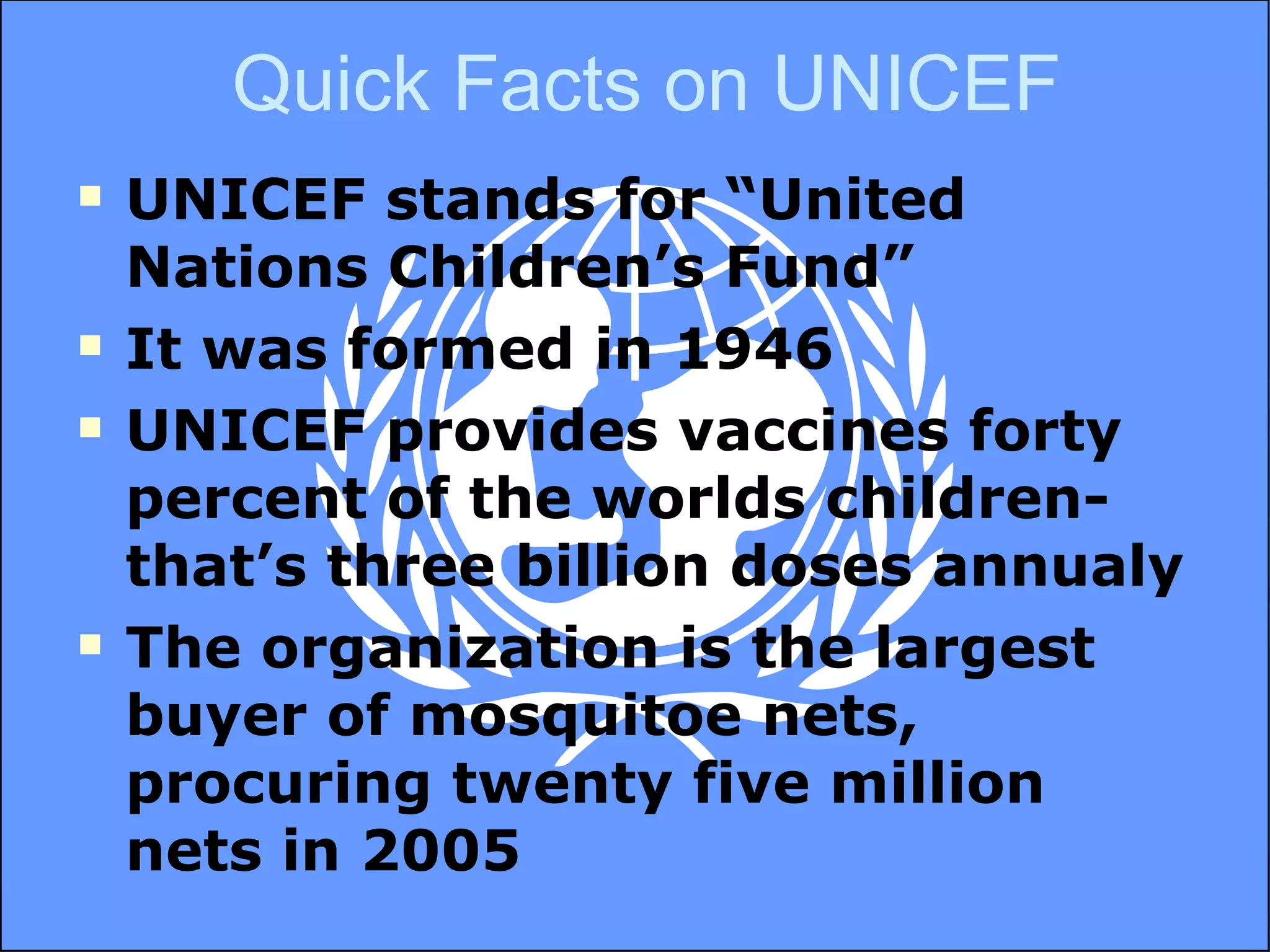 UNICEF stands for “United Nations Children’s Fund” It was formed in 1946 UNICEF provides vaccines forty percent of the worlds children- that’s three billion doses annualy The organization is the largest buyer of mosquitoe nets, procuring twenty five million nets in 2005 Quick Facts on UNICEF 