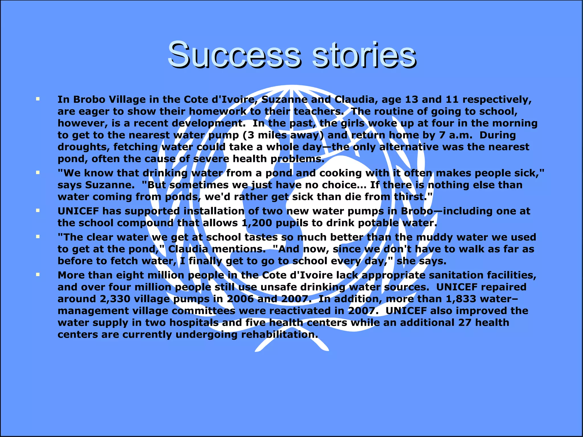 Success stories In Brobo Village in the Cote d'Ivoire, Suzanne and Claudia, age 13 and 11 respectively, are eager to show their homework to their teachers.  The routine of going to school, however, is a recent development.  In the past, the girls woke up at four in the morning to get to the nearest water pump (3 miles away) and return home by 7 a.m.  During droughts, fetching water could take a whole day—the only alternative was the nearest pond, often the cause of severe health problems. "We know that drinking water from a pond and cooking with it often makes people sick," says Suzanne.  "But sometimes we just have no choice… If there is nothing else than water coming from ponds, we'd rather get sick than die from thirst." UNICEF has supported installation of two new water pumps in Brobo—including one at the school compound that allows 1,200 pupils to drink potable water. "The clear water we get at school tastes so much better than the muddy water we used to get at the pond," Claudia mentions.  "And now, since we don't have to walk as far as before to fetch water, I finally get to go to school every day," she says. More than eight million people in the Cote d'Ivoire lack appropriate sanitation facilities, and over four million people still use unsafe drinking water sources.  UNICEF repaired around 2,330 village pumps in 2006 and 2007.  In addition, more than 1,833 water–management village committees were reactivated in 2007.  UNICEF also improved the water supply in two hospitals and five health centers while an additional 27 health centers are currently undergoing rehabilitation.  