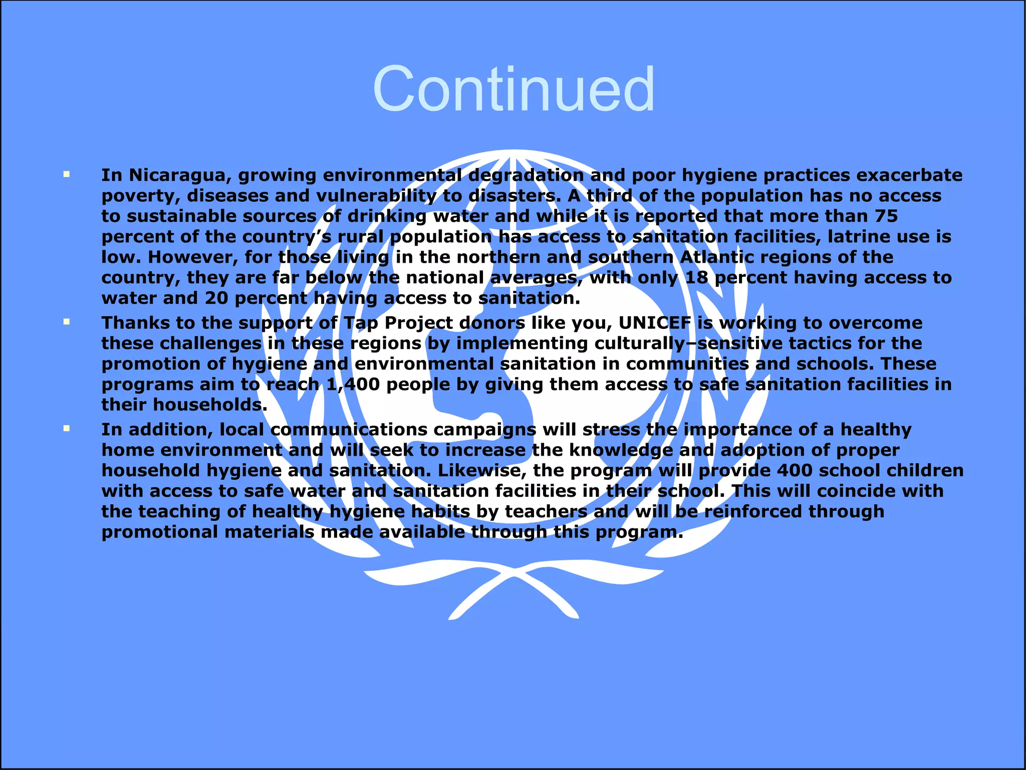 Continued In Nicaragua, growing environmental degradation and poor hygiene practices exacerbate poverty, diseases and vulnerability to disasters. A third of the population has no access to sustainable sources of drinking water and while it is reported that more than 75 percent of the country’s rural population has access to sanitation facilities, latrine use is low. However, for those living in the northern and southern Atlantic regions of the country, they are far below the national averages, with only 18 percent having access to water and 20 percent having access to sanitation.  Thanks to the support of Tap Project donors like you, UNICEF is working to overcome these challenges in these regions by implementing culturally–sensitive tactics for the promotion of hygiene and environmental sanitation in communities and schools. These programs aim to reach 1,400 people by giving them access to safe sanitation facilities in their households.  In addition, local communications campaigns will stress the importance of a healthy home environment and will seek to increase the knowledge and adoption of proper household hygiene and sanitation. Likewise, the program will provide 400 school children with access to safe water and sanitation facilities in their school. This will coincide with the teaching of healthy hygiene habits by teachers and will be reinforced through promotional materials made available through this program.   