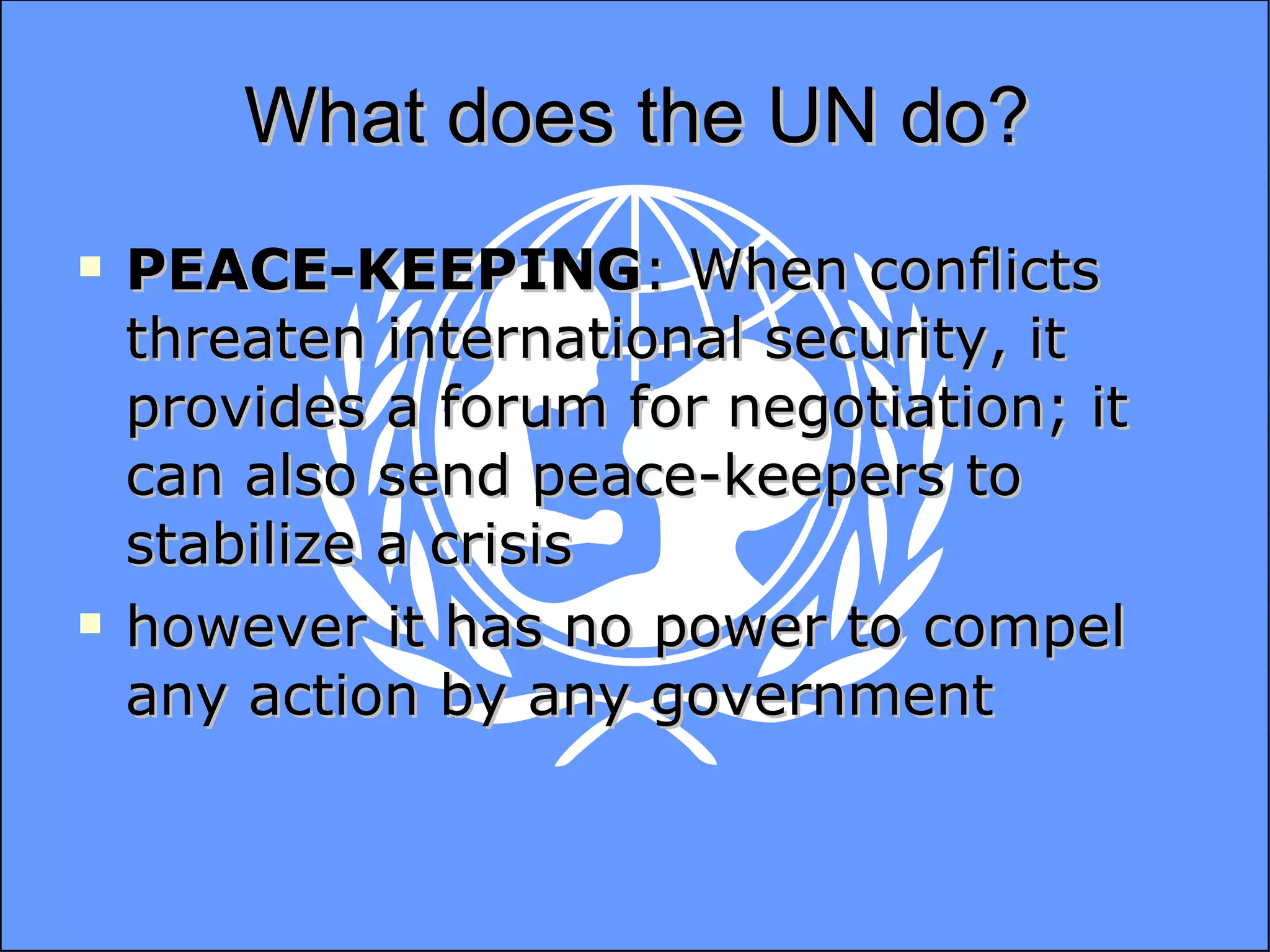What does the UN do? PEACE-KEEPING : When conflicts threaten international security, it provides a forum for negotiation; it can also send peace-keepers to stabilize a crisis however it has no power to compel any action by any government  