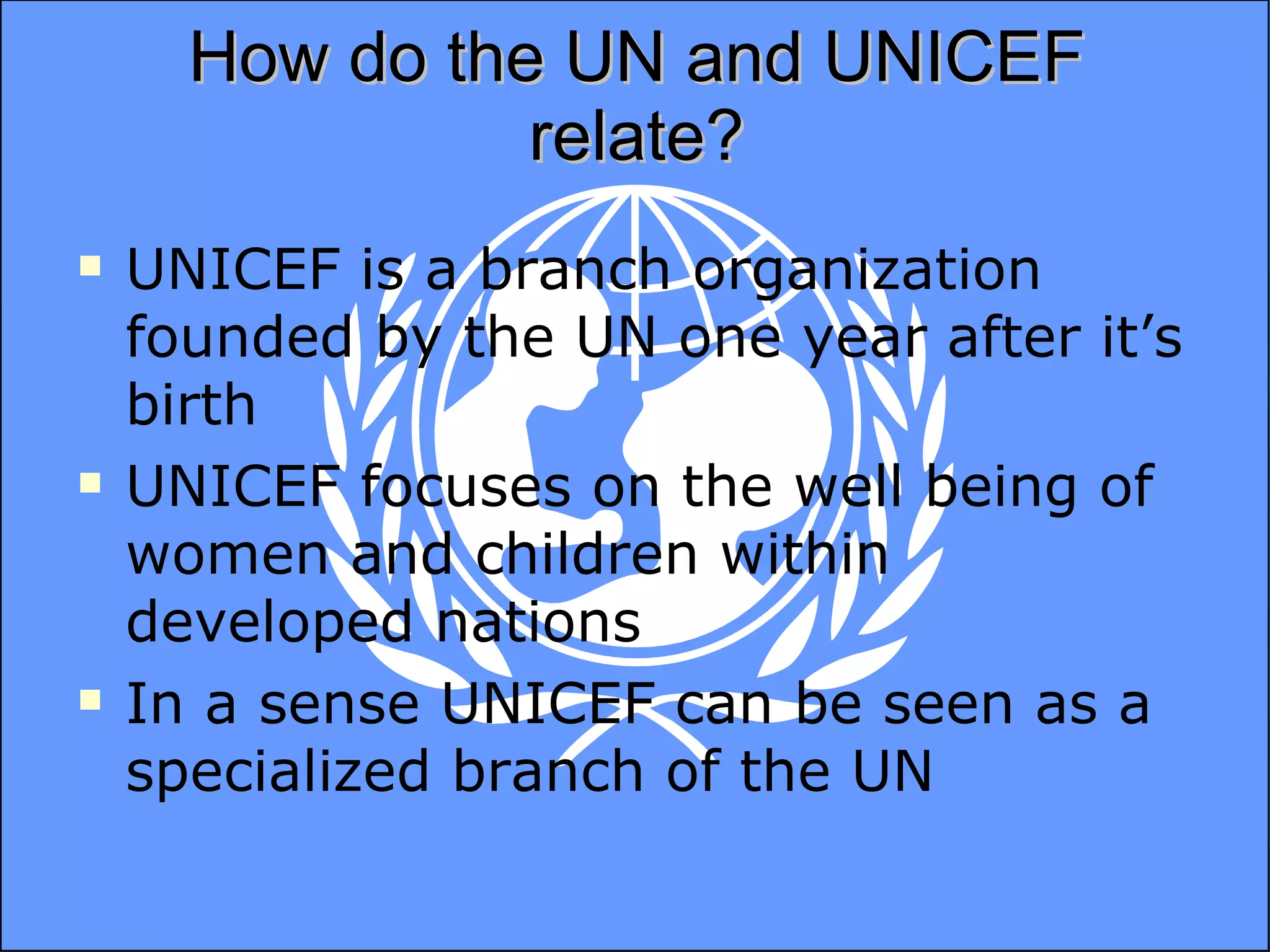 How do the UN and UNICEF relate? UNICEF is a branch organization founded by the UN one year after it’s birth UNICEF focuses on the well being of women and children within developed nations In a sense UNICEF can be seen as a specialized branch of the UN 