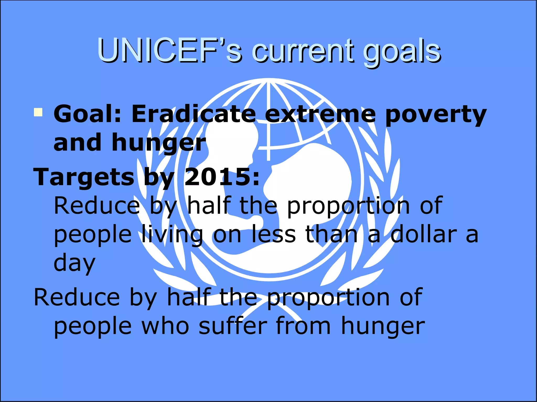 UNICEF’s current goals Goal: Eradicate extreme poverty and hunger Targets by 2015:  Reduce by half the proportion of people living on less than a dollar a day Reduce by half the proportion of people who suffer from hunger 