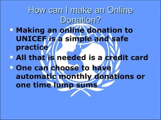 How can I make an Online Donation? Making an online donation to UNICEF is a simple and safe practice All that is needed is a credit card One can choose to have automatic monthly donations or one time lump sums 