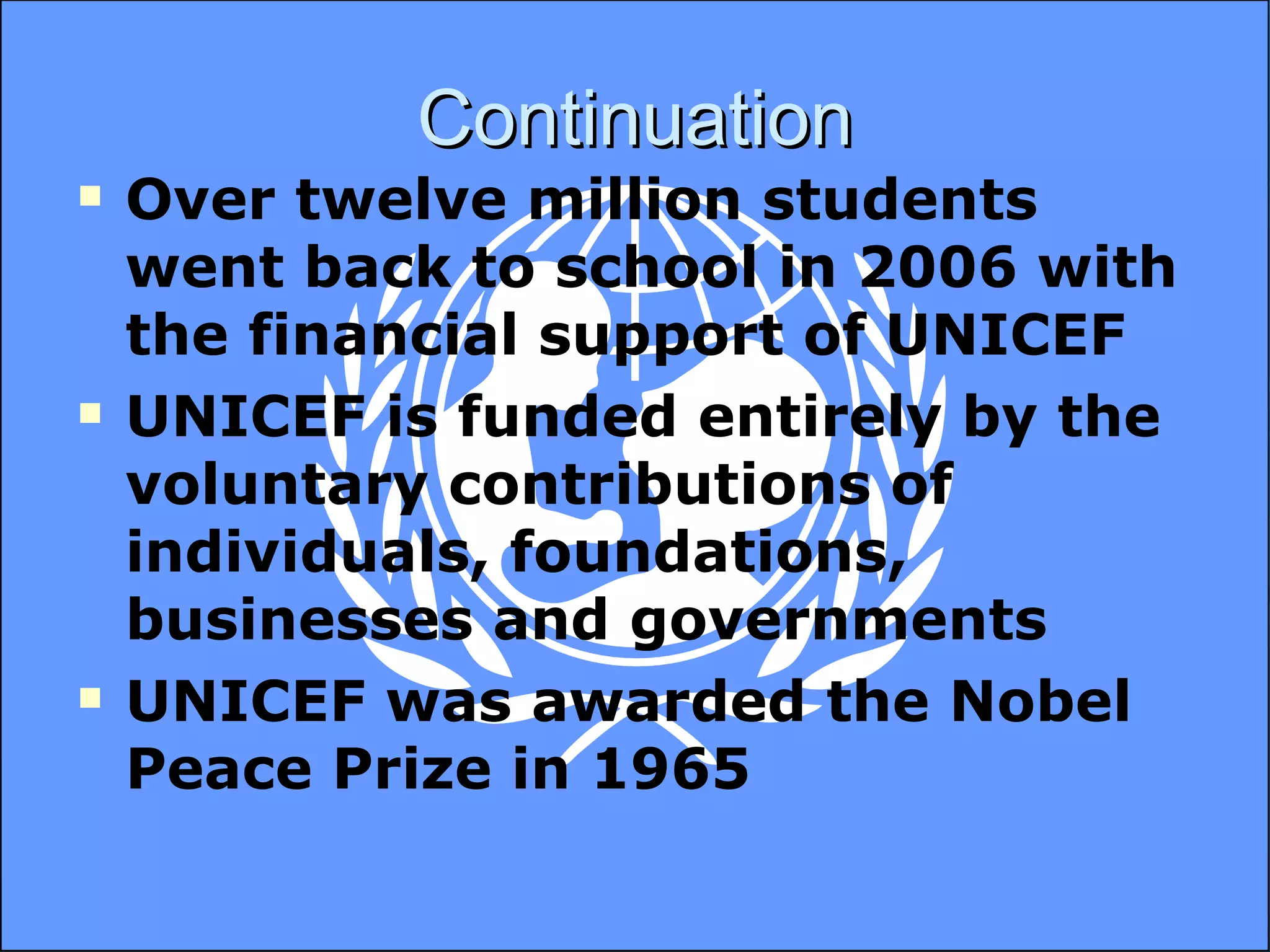 Continuation Over twelve million students went back to school in 2006 with the financial support of UNICEF UNICEF is funded entirely by the voluntary contributions of individuals, foundations, businesses and governments UNICEF was awarded the Nobel Peace Prize in 1965 
