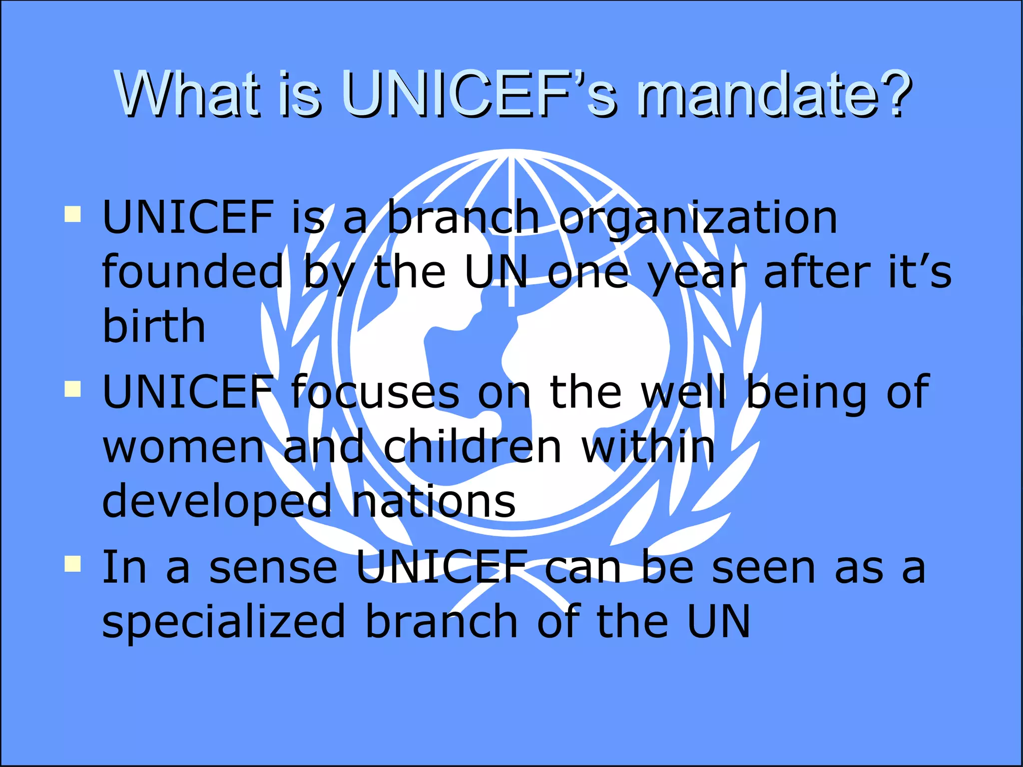 What is UNICEF’s mandate? UNICEF is a branch organization founded by the UN one year after it’s birth UNICEF focuses on the well being of women and children within developed nations In a sense UNICEF can be seen as a specialized branch of the UN 