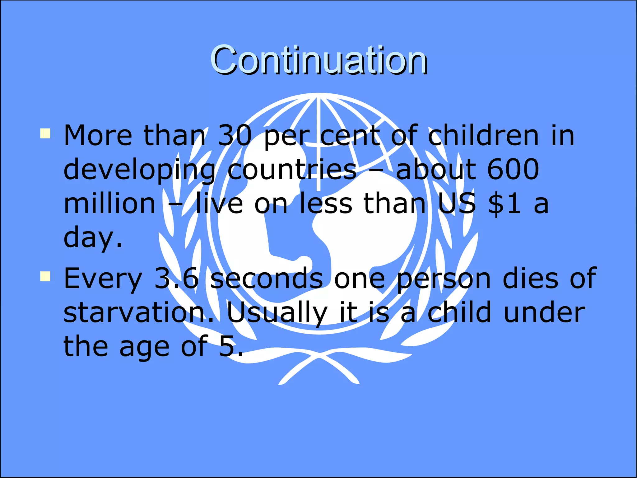 Continuation More than 30 per cent of children in developing countries – about 600 million – live on less than US $1 a day.  Every 3.6 seconds one person dies of starvation. Usually it is a child under the age of 5. 