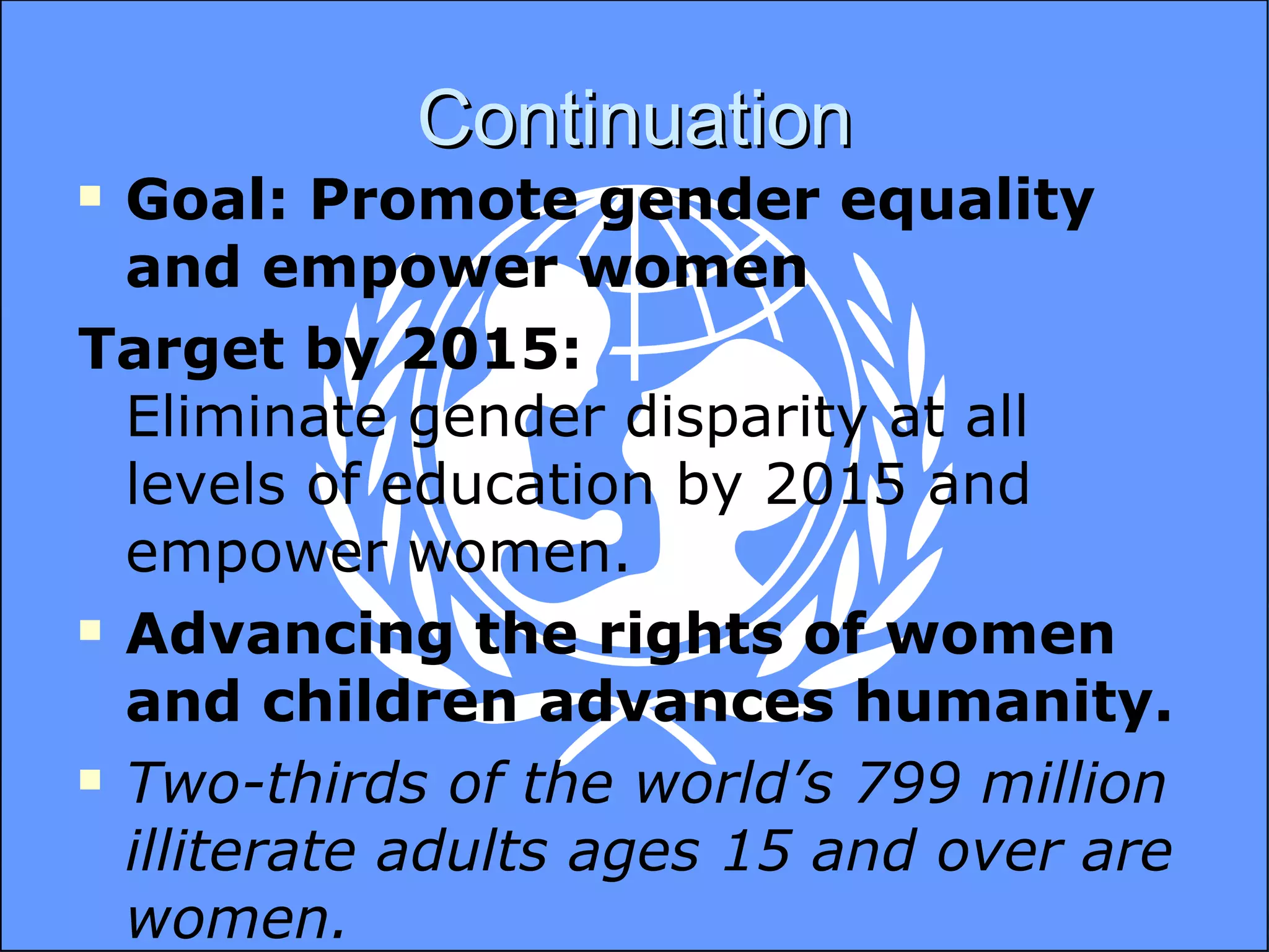 Continuation Goal: Promote gender equality and empower women Target by 2015: Eliminate gender disparity at all levels of education by 2015 and empower women. Advancing the rights of women and children advances humanity. Two-thirds of the world’s 799 million illiterate adults ages 15 and over are women.   