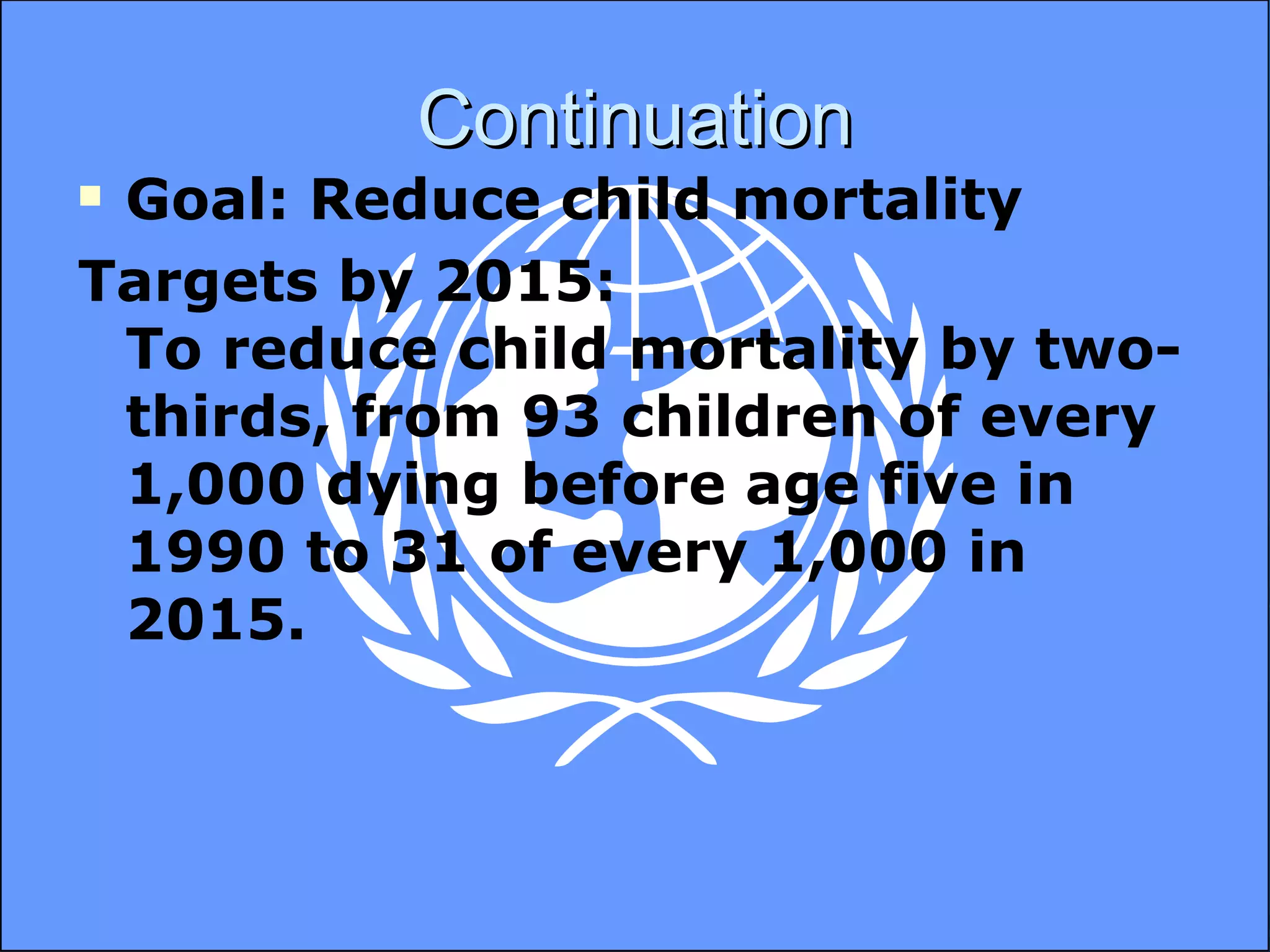 Continuation Goal: Reduce child mortality Targets by 2015: To reduce child mortality by two-thirds, from 93 children of every 1,000 dying before age five in 1990 to 31 of every 1,000 in 2015. 