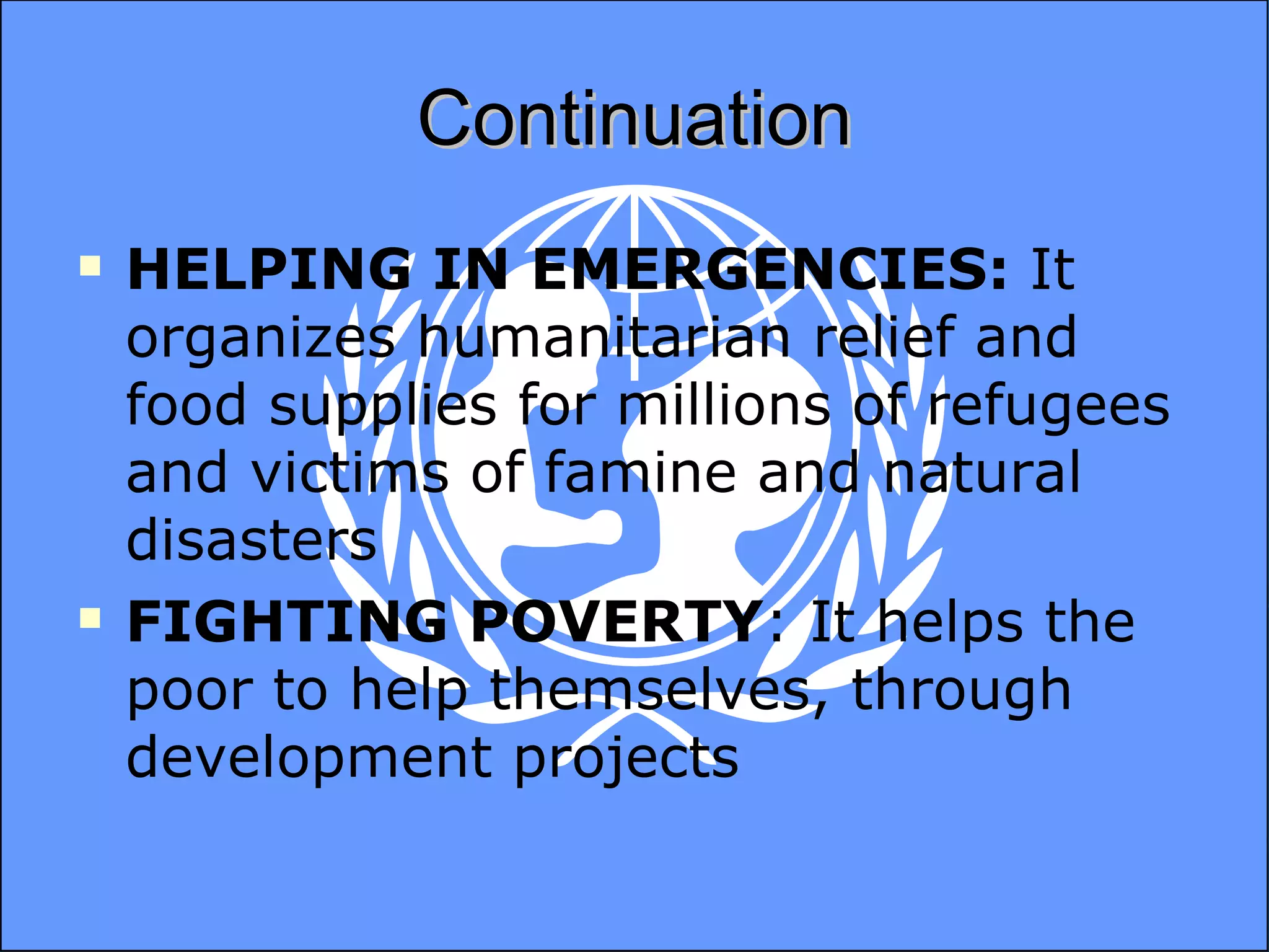 Continuation HELPING IN EMERGENCIES:  It organizes humanitarian relief and food supplies for millions of refugees and victims of famine and natural disasters FIGHTING POVERTY : It helps the poor to help themselves, through development projects 