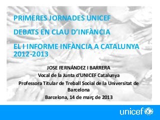 PRIMERES JORNADES UNICEF
DEBATS EN CLAU D’INFÀNCIA
EL I INFORME INFÀNCIA A CATALUNYA
2012-2013
JOSE FERNÁNDEZ I BARRERA
Vocal de la Junta d’UNICEF Catalunya
Professora Titular de Treball Social de la Universitat de
Barcelona
Barcelona, 14 de març de 2013
1
 