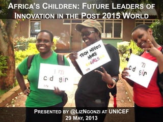 PRESENTED BY @LIZNGONZI AT UNICEF
29 MAY, 2013
AFRICA’S CHILDREN: FUTURE LEADERS OF
INNOVATION IN THE POST 2015 WORLD
 