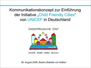 Kommunikationskonzept zur Einführung
der Initiative „Child Friendly Cities“
von UNICEF in Deutschland
26. August 2009, Beatrix Babette von Kalben
 