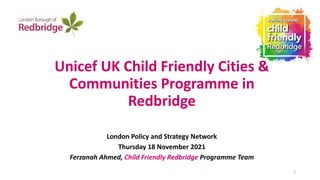Unicef UK Child Friendly Cities &
Communities Programme in
Redbridge
London Policy and Strategy Network
Thursday 18 November 2021
Ferzanah Ahmed, Child Friendly Redbridge Programme Team
1
 