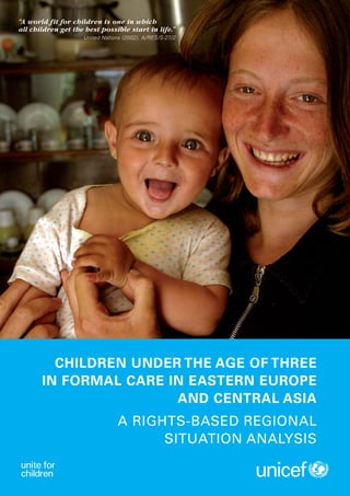 “A world fit for children is one in which




                                                      CHILDREN UNDER THE AGE OF THREE IN FORMAL CARE IN EASTERN EUROPE AND CENTRAL ASIA
                                                                                                                                          all children get the best possible start in life.”
                                                                                                                                                              United Nations (2002), A/RES/S-27/2




                                                                                                                                                   CHILDREN UNDER THE AGE OF THREE
                                                                                                                                                 IN FORMAL CARE IN EASTERN EUROPE
                                                                                                                                                                 AND CENTRAL ASIA
                                                                                                                                                                           A RIGHTS-BASED REGIONAL
UNICEF Regional Office for CEECIS
Palais des Nations
CH 1211 Geneva 10
                                                                                                                                                                                 SITUATION ANALYSIS
Switzerland
www.unicef.org/ceecis


© The United Nations Children’s Fund (UNICEF), 2012
 