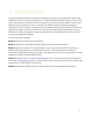1. Introduction
This report presents the ﬁndings of the Mobiles for Development study, which aims to help UNICEF and the wider
development community act upon lessons learned from mobiles for development (M4D) initiatives and improve their
use of mobile telephony. Amongst other things, the ﬁndings from the study should assist UNICEF to position itself
effectively in the growing M4D community. It should also help UNICEF and other development organisations
engaging with the use of mobiles for development improve engagements with regional and global mobile operators. 
Improving how UNICEF and others in the M4D community work with mobile operators should result in the more
effective use of mobiles in development programming and release their undoubted potential to help surmount the
most pressing development challenges.

The report is structured as follows:

Section 2 outlines the study’s purpose and objectives.  

Section 3 describes the methodology employed to fulﬁll the purpose and meet the objectives.

Section 4 gives a brief overview of the impact of mobiles on socio-economic development and how they can
facilitate equity-based programming. It also highlights key trends in mobile telephony sector, including the
development of mobile telephone and Internet usage.  It also details common themes in mobile operators’ business
strategy and corporate social responsibility activities.

Section 5 presents the result of the external mapping exercise, which involved analysis of the mobile applications
environment in 14 Case Study Countries.  The section draws heavily on evidence provided during consultations with
representatives of mobile operators in each country.

Section 6 outlines steps UNICEF could take to create a framework for robust engagement with operators.





                                                                                                              9
 