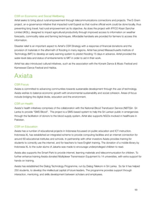 CSR on Economic and Social Wellbeing
Airtel seeks to bring about rural empowerment through telecommunications connections and projects. The E-Gram
project, an e-governance initiative that impacted rural Gujarat so that routine ofﬁcial work could be done locally, thus
preventing long travel, had rural empowerment as its objective. As does the project with IFFCO Kisan Sanchar
Limited (IKSL), designed to impact agricultural productivity through improved access to information on weather
forecasts, commodity rates and farming techniques. Affordable handsets are provided for farmers to access this
information.

Disaster relief is an important aspect to Airtel's CSR Strategy with a response of ﬁnancial donations and the
provision of materials in the aftermath of ﬂooding in many regions. Airtel has joined Massachusetts Institute of
Technology (MIT) to develop an early warning system to predict ﬂooding 15 days in advance. Airtel provided the
water level data and status of embankments to MIT in order to aid in their work.

Airtel has also introduced cultural initiatives, such as the association with the Konark Dance & Music Festival and
Kameswari Dance Festival and Habba.


Axiata
CSR Focus
Axiata is committed to advancing communities towards sustainable development through the use of technology.
Axiata wishes to balance economic growth with environmental sustainability and social cohesion. Areas of focus
include bridging the digital divide, education and the environment.

CSR on Health
Axiata's health initiatives comprises of the collaboration with the National Blood Transfusion Service (NBTS)in  Sri
Lanka to provide "SMS Blood".  The project is a SMS-based system to help the Sri Lankan public in emergencies
through the facilitation of donors to the blood supply system. Airtel also supports NGOs involved in healthcare in
Pakistan.

CSR on Education
Axiata has a number of educational projects in Indonesia focussed on public education and ICT instruction. 
Indonesia XL has established an integrated scheme to provide computing facilities and an internet connection for
around 60 educational institutes and schools. In partnership with other investors Axiata provides training for
students to correctly use the internet, and for teachers to have English training. The donation of a mobile library by
Indonesia XL to the outer slums of Jakarta was made to encourage underprivileged children to read.

Axiata also supports the Smart Park to provide internet, learning materials and telecommunication for children. To
further enhance training Axiata donated Multiplexer Transmission Equipment to 14 universities, with extra support for
hands-on training.

Axiata has established the Dialog Technology Programme, run by Dialog Telekom in Sri Lanka.  So far it has helped
250 students, to develop the intellectual capital of future leaders. The programme provides support through
interaction, mentoring, and skills development between scholars and employees.





                                                                                                                 99
 