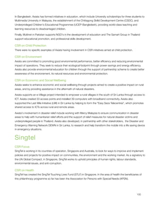 In Bangledesh, Axiata has formed initiatives in education, which include University scholarships for three students to
Multimedia University in Malaysia, the establishment of the Chittagong Skilld Development Centre (CSDC), and
Underprivileged Children's Educational Programmes (UCEP-Bangledesh), providing world-class teaching and
learning resources to disadvantaged children.

Finally, Multinet in Pakistan supports NGO's in the development of education and The Samart Group in Thailand
support educational promotion, and professional skills development.

CSR on Child Protection
There were no speciﬁc examples of Axiata having involvement in CSR initiatives aimed at child protection.

CSR on Environment
Axiata are committed to promoting good environmental performance, better efﬁciency and reducing environmental
impact of operations. They seek to reduce their ecological footprint through power savings and energy efﬁciency.
Axiata also provide environmental education for children through the support of partnership scheme to create better
awareness of the environement, its natural resources and environmental protection.

CSR on Economic and Social Wellbeing
Axiata seeks to enhance economic and social wellbeing through projects aimed to create a positive impact on rural
areas, and by providing assistance in the aftermath of natural disasters.

Axiata supports an e-Village project intended to empower a rural villages in the south of Sri Lanka through access to
ICT. Axiata created 33 access points and installed 39 computers with broadband connectivity. Axiata also
supported the Last Mile Initiative (LMI) in Sri Lanka by helping to form the "Easy Seza Telecentres", which promotes
shared access to ICTs across rural and remote areas.

Axiata's involvement in disaster relief include working with Mercy Malaysia to ensure communication in disaster
areas to help with humanitarian relief efforts and the support of relief measures for natural disaster victims and
underprivileged people in Thailand. Axiata also developed, in partnership with other stakeholders,  the Disaster and
Emergency Warning Network DEWN in Sri Lanka, to research and help transform the mobile into a life saving device
in emergency situations.


Singtel
CSR Focus
SingTel is working in its countries of operation, Singapore and Australia, to look for ways to improve and implement
policies and projects for positive impact on communities, the environment and the working market. As a signatory to
the UN Global Compact, in Singapore, SingTel works to uphold principles of human rights, labour standards,
environmental issues, and anti-corruption.

CSR on Health
SingTel has created the SingTel Touching Lives Fund (STLF) in Singapore. In the area of health the beneﬁciaries of
this philanthropy programme so far has been the Association for Persons with Special Needs (APSN).





                                                                                                               100
 