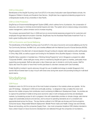 CSR on Education
Beneﬁciaries of the SingTel Touching Lives Fund (STLF) in the area of education were Special Needs schools, the
Singapore Children's Society and Students Care Service.  SingTel also has a regional scholarship programme for
undergraduate studies at top universities in Asia Paciﬁc.

CSR on Child Protection
SingTel has an Environmental Management System (EMS), which outlines forms of protection, the conservation of
resources, and ways to minimise environmental impacts and risks. The system aims to reduce energy consumption,
waste management, carbon emission and to increase recycling.

The company sponsored Earth Hour in 2009 and ran an environmental awareness programme for customers and
employees through telecommunication channels. SingTel also has the Ascebdas Real Estate Investment Trust  to
build a green building data centre in Singapore.

CSR on Economic and Social Wellbeing
The beneﬁciaries of the SingTel Touching Lives Fund (STLF) in the area of economic and social wellbeing are the Fei
Yue Community Services, the Milk Fund, and charities afﬁliated with the National Council of Social Services (NCSS).

SingTel assisted in the aftermath of natural disasters through funding for disaster relief assistance after earthquakes
in China, May 2008, as well as support and funding for the Salvation Army Bushﬁre Appeal, in Victoria, Australia.

SingTel’s Optus operation in Australia has a “Working Giving Programme” and in Singapore a programme called
“Corporate SHARE”, where staff give money, which is matched by SingTel and given to charities, particularly those
supporting young people. Staff are also given a day of leave per year to donate to community causes. Staff for
Optus also have the option to have three months paid leave to volunteer overseas (with Care Australia).

Finally SingTel is involved in sports advocacy through the use of satellite technology to enable Singapore's ﬁrst
women Mount Everest team to stay in touch with loved ones during their ascent and providing funding for multi-level
sports teams.


Vodafone
CSR Focus
Vodafone’s vision for 2010 is to be one of the most trusted companies in the markets where we operate.  Its ﬁve
year CR strategy – developed in 2005 and continually evolving – is designed to help us realise this vision and
become the mobile company that contributes most to achieving he Millennium Development Goals.  Its priorities are
to capture the potential of mobile to bring socio-economic value in both emerging economies and developed
markets, by broadening access for all; to progress in line with stakeholder priorities on climate change, safe internet
usage and sustainable products and services, and to ensure its operating standards are of a consistent and
appropriate level across the Group.  The key themes outlined in its CSR plan are Access and Communications,
Consumer Issues, Responsible Network Deployment, Mobile Phone masts and Health, Energy Use and Climate,
Reuse and recycling, and the companies Supply Chain.  Like most companies Vodafone CSR initiative intended to
have a direct impact on Socio-Economic Development and delivered through the companies 22 foundations. .





                                                                                                               101
 