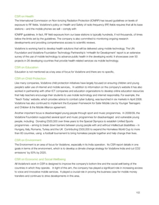 CSR on Health
The International Commission on Non-Ionizing Radiation Protection (ICNIRP) has issued guidelines on levels of
exposure to RF ﬁelds. Vodafone’s policy on Health and Safety of radio frequency (RF) ﬁelds requires that all its base
stations – and the mobile phones we sell – comply with

ICNIRP guidelines. In fact, RF ﬁeld exposure from our base stations is typically hundreds, if not thousands, of times
below the limits set by the guidelines. The company is also committed to monitoring ongoing research
developments and providing comprehensive access to scientiﬁc reviews.

Vodafone is working hard to develop health solutions that will be delivered using mobile technology. The UN
Foundation and Vodafone Foundation Technology Partnership’s ‘mHealth for Development’ report is an extensive
survey of the use of mobile technology to advance public health in the developing world. It showcases over 50
projects in 26 developing countries that provide health-related services via mobile technology.

CSR on Education
Education is not mentioned as a key area of focus for Vodafone and there are no speciﬁc,

CSR on Child Protection
Like many companies, Vodafone child protection initiatives have largely focused on ensuring children and young
people’s safer use of internet and mobile services,.  In addition to information on the company’s website it has also
worked in partnership with other ICT companies and education organizations to develop online education resources
that help teachers encourage their students to use mobile technology and internet responsibly. For example, the
‘Teach Today’ website, which provides advice to combat cyber bullying, was launched in six markets in April 2008. 
Vodafone has also continued to implement the European Framework for Safer Mobile Use by Younger Teenagers
and Children & the Mobile Alliance agreement.

Another important focus is disadvantaged young people through sport and music programmes.  In 2008/09, the
Vodafone Foundation supported several sport and music programmes for disadvantaged  and vulnerable young
people, including:  Donating £500,000 over three years to the Special Olympics to establish Uniﬁed Sports
programmes – aiming to break down barriers between young people with and without intellectual disabilities – in
Hungary, Italy, Romania, Turkey and the UK  Contributing £500,000 to expand the Homeless World Cup to more
than 60 countries, using  a football tournament to bring homeless people together and help change their lives.

CSR on Environment
The Environment is an area of focus for Vodafone, especially in its India operation.  Its CSR report details in one
goals in terms of the environment, which is to develop a climate change strategy for Vodafone India and cut CO2
emissions’ by 50% by 2020.

CSR on Economic and Social Wellbeing
All Vodafone’s work in CSR is designed to improve the company’s bottom line and the social well being of the
countries in which they operate.   In light of this aim, the company has played a signiﬁcant role in increasing access
to voice and innovative mobile services.  It played a crucial role in proving the business case for mobile money
transfers and continues to drive developments in this area. 





                                                                                                              102
 