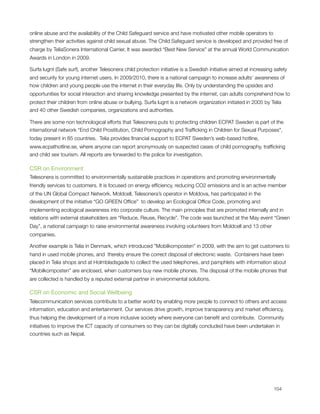 online abuse and the availability of the Child Safeguard service and have motivated other mobile operators to
strengthen their activities against child sexual abuse. The Child Safeguard service is developed and provided free of
charge by TeliaSonera International Carrier. It was awarded “Best New Service” at the annual World Communication
Awards in London in 2009.

Surfa lugnt (Safe surf), another Telesonera child protection initiative is a Swedish initiative aimed at increasing safety
and security for young internet users. In 2009/2010, there is a national campaign to increase adults’ awareness of
how children and young people use the internet in their everyday life. Only by understanding the upsides and
opportunities for social interaction and sharing knowledge presented by the internet, can adults comprehend how to
protect their children from online abuse or bullying. Surfa lugnt is a network organization initiated in 2005 by Telia
and 40 other Swedish companies, organizations and authorities.

There are some non technological efforts that Telesonera puts to protecting children ECPAT Sweden is part of the
international network “End Child Prostitution, Child Pornography and Trafﬁcking in Children for Sexual Purposes",
today present in 85 countries.  Telia provides ﬁnancial support to ECPAT Sweden’s web-based hotline,
www.ecpathotline.se, where anyone can report anonymously on suspected cases of child pornography, trafﬁcking
and child sex tourism. All reports are forwarded to the police for investigation.

CSR on Environment
Telesonera is committed to environmentally sustainable practices in operations and promoting environmentally
friendly services to customers. It is focused on energy efﬁciency, reducing CO2 emissions and is an active member
of the UN Global Compact Network. Moldcell, Telesonera’s operator in Moldova, has participated in the
development of the initiative “GO GREEN Ofﬁce”  to develop an Ecological Ofﬁce Code, promoting and
implementing ecological awareness into corporate culture. The main principles that are promoted internally and in
relations with external stakeholders are “Reduce, Reuse, Recycle”. The code was launched at the May event “Green
Day”, a national campaign to raise environmental awareness involving volunteers from Moldcell and 13 other
companies.

Another example is Telia in Denmark, which introduced ”Mobilkomposten” in 2009, with the aim to get customers to
hand in used mobile phones, and  thereby ensure the correct disposal of electronic waste.  Containers have been
placed in Telia shops and at Holmbladsgade to collect the used telephones, and pamphlets with information about
“Mobilkomposten” are enclosed, when customers buy new mobile phones. The disposal of the mobile phones that
are collected is handled by a reputed external partner in environmental solutions.

CSR on Economic and Social Wellbeing
Telecommunication services contribute to a better world by enabling more people to connect to others and access
information, education and entertainment. Our services drive growth, improve transparency and market efﬁciency,
thus helping the development of a more inclusive society where everyone can beneﬁt and contribute.  Community
initiatives to improve the ICT capacity of consumers so they can be digitally concluded have been undertaken in
countries such as Nepal.





                                                                                                                  104
 