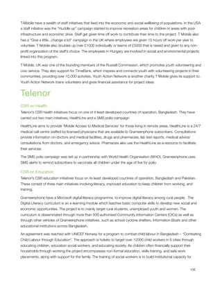 T-Mobile have a wealth of staff initiatives that feed into the economic and social wellbeing of populations. In the USA
a staff initiative was the "Huddle up" campaign started to improve recreation areas for children in areas with poor
infrastructure and economic drive. Staff get given time off work to contribute their time to the project. T Mobile also
has a "Give a little...change a lot" campaign in the UK where employees are given 15 hours off work per year to
volunteer. T Mobile also doubles up over £1000 individually or teams of £5000 that is raised and given to any non-
proﬁt organization of the staff’s choice. The employees in Hungary are involved in social and environmental projects
linked into this program.  

T Mobile, UK was one of the founding members of the Russell Commission, which promotes youth volunteering and
civic service. They also support for TimeBank, which inspires and connects youth with volunteering projects in their
communities, providing over 10,000 activities. Youth Action Network is another charity T Mobile gives its support to.
Youth Action Network trains volunteers and gives ﬁnancial assistance for project ideas


Telenor
CSR on Health
Telenor’s CSR health initiatives focus on one of it least developed countries of operation, Bangladesh. They have
carried out two main initiatives; HealthLine and a SMS polio campaign

HealthLine aims to provide ‘Mobile Access to Medical Services’ for those living in remote areas. HealthLine is a 24/7
medical call centre staffed by licensed physicians that are available to Grameenphone subscribers. Consultations
provide information on doctors and medical facilities, drugs and pharmacies, lab test reports, medical advice/
consultations from doctors, and emergency advice. Phamacies also use the HealthLine as a resource to facilitate
their services.

The SMS polio campaign was set up in partnership with World Health Organisation (WHO). Grameenphone uses
SMS alerts to remind subscribers to vaccinate all children under the age of ﬁve for polio. 

CSR on Education
Telenor’s CSR education initiatives focus on its least developed countries of operation, Bangladesh and Pakistan.
These consist of three main initiatives involving literacy, improved education to keep children from working, and
training.                                                                                                                            

Grameenphone have a Microsoft digital literacy programme, to improve digital literacy among rural people.  The
Digital Literacy curriculum is an e-learning module which teaches basic computer skills to develop new social and
economic opportunities. The project is to mainly target rural students, unemployed youth and women. The
curriculum is disseminated through more than 500 authorised Community Information Centers (CICs) as well as
through other vehicles of Grameenphone initiatives, such as school cyclone shelters, Information Boats and other
educational institutions across Bangladesh.

An agreement was reached with UNICEF Norway for a program to combat child labour in Bangladesh – “Combating
Child Labour through Education”. The approach is holistic to target over 12000 child workers in 6 cities through
educating children, education social workers, and educating society. As children often ﬁnancially support their
households through working the project encompasses non-formal education, skills training, and safe work
placements, along with support for the family. The training of social workers is to build institutional capacity for



                                                                                                                                  106
 
