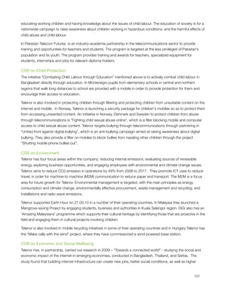 educating working children and having knowledge about the issues of child labour. The education of society is for a
nationwide campaign to raise awareness about children working in hazardous conditions, and the harmful effects of
child abuse and child labour. 

In Pakistan Telecom Futures  is an industry-academia partnership in the telecommunications sector to provide
training and opportunities for teachers and students. The program is targeted at the less privileged of Pakistan’s
population and its youth. The program provides training and awards for teachers, specialized equipment for
students, internships and jobs for relevant diploma holders.

CSR on Child Protection
The initiative “Combating Child Labour through Education” mentioned above is to actively combat child labour in
Bangladesh directly through education. In Montenegro pupils from elementary schools in central and northern
regions that walk long distances to school are provided with a mobile in order to provide protection for them and
encourage their access to education. 

Telenor is also involved in protecting children through ﬁltering and protecting children from unsuitable content on the
internet and mobile.  In Norway, Telenor is launching a security package for children's mobiles so as to protect them
from accessing unwanted content. An initiative in Norway, Denmark and Sweden to protect children from abuse
through telecommunications is “Fighting child sexual abuse online”, which is a ﬁlter blocking mobile and computer
access to child sexual abuse content. Telenor targets bullying through telecommunications through partnering in
“United front against digital bullying”, which is an anti-bullying campaign aimed at raising awareness about digital
bullying. They also provide a ﬁlter on mobiles to block bullies from hassling other children through the project
“Shutting mobile phone bullies out”.

CSR on Environment
Telenor has four focus areas within the company; reducing internal emissions, evaluating sources of renewable
energy, exploring business opportunities, and engaging employees with environmental and climate change issues.
Telenor aims to reduce CO2 emission in operations by 49% from 2008 to 2017.  They promote ICT uses to reduce
travel, in order for machine-to-machine (M2M) communication to reduce paper and transport. The M2M is a focus
area for future growth for Telenor. Environmental management is targeted, with the main principles as energy
consumption and climate change, environmentally effective procurement, waste management and recycling, and
installations and radio wave emissions. 

Telenor supported Earth Hour on 27.03.10 in a number of their operating countries. In Malaysia they launched a
Mangrove-saving Project by engaging students, business and authorities in Kuala Selangor region. DiGi also has an
'Amazing Malaysians' programme which supports their cultural heritage by identifying those that are proactive in the
ﬁeld and engaging them in cultural projects involving children.

Telenor is also involved in mobile recycling initiatives in some of their operating countries and in Hungary Telenor has
the “Make calls with the wind” project, where they have commissioned a wind-powered base station.

CSR on Economic and Social Wellbeing
Telenor has, in partnership, carried out research in 2009 – “Towards a connected world” - studying the social and
economic impact of the internet in emerging economies, conducted in Bangladesh, Thailand, and Serbia.  The
study found that building internet infrastructure can create new jobs, better social conditions, as well as higher



                                                                                                                  107
 