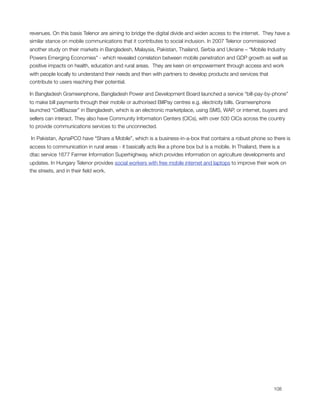 revenues. On this basis Telenor are aiming to bridge the digital divide and widen access to the internet.  They have a
similar stance on mobile communications that it contributes to social inclusion. In 2007 Telenor commissioned
another study on their markets in Bangladesh, Malaysia, Pakistan, Thailand, Serbia and Ukraine – “Mobile Industry
Powers Emerging Economies” - which revealed correlation between mobile penetration and GDP growth as well as
positive impacts on health, education and rural areas.  They are keen on empowerment through access and work
with people locally to understand their needs and then with partners to develop products and services that
contribute to users reaching their potential.                      

In Bangladesh Grameenphone, Bangladesh Power and Development Board launched a service “bill-pay-by-phone”
to make bill payments through their mobile or authorised BillPay centres e.g. electricity bills. Grameenphone
launched “CellBazaar” in Bangladesh, which is an electronic marketplace, using SMS, WAP, or internet, buyers and
sellers can interact. They also have Community Information Centers (CICs), with over 500 CICs across the country
to provide communications services to the unconnected.

 In Pakistan, ApnaPCO have “Share a Mobile”, which is a business-in-a-box that contains a robust phone so there is
access to communication in rural areas - it basically acts like a phone box but is a mobile. In Thailand, there is a
dtac service 1677 Farmer Information Superhighway, which provides information on agriculture developments and
updates. In Hungary Telenor provides social workers with free mobile internet and laptops to improve their work on
the streets, and in their ﬁeld work.





                                                                                                             108
 