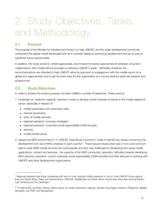 2. Study Objectives, Tasks,
and Methodology
2.1.       Purpose
The purpose of the Mobiles for Development study is to help UNICEF, and the wider development community,
understand the global mobile landscape both as it currently relates to advancing development and as an area of
signiﬁcant future opportunities. 

In addition, the study aimed to, where appropriate, recommend innovative approaches for strategic, long-term
collaborations with mobile service providers to advance UNICEF’s goals.  Ultimately, therefore, the
recommendations are intended to help UNICEF reﬁne its approach to engagement with the mobile sector on a
global and regional level, and to get the best value for the organization at a country level for particular projects and
programmes.


2.2.       Study Objectives
In order to achieve the study’s purpose, the team fulﬁlled a number of objectives. These were to:

1. Undertake an “external mapping” exercise in order to develop a brief overview of trends in the mobile telephone
   sector, especially in respect of:

     • mobile penetration and subscriber rates
     • internet penetration
     • price of mobile services
     • regional operators’ business strategies 1
     • regional operators’ corporate social responsibility (CSR) focuses
     • services
     • mobile infrastructure

2. Assess the M4D environment in 14 UNICEF Case Study Countries in order to identify key issues concerning the
   development and use of M4D initiatives in each country 2.  These issues include what type of non-voice and non
    peer-to-peer SMS mobile services are most popular and why; key challenges to developing and using mobile
    applications, content and services;  the capacity of the M4D community; operators’ attitudes towards developing
    M4D services; operators’ current corporate social responsibility (CSR) activities and their attitudes to working with
    UNICEF and other development organizations 




1Regional operators are those companies with two or more national mobile operators in one or more UNICEF focus regions –
East and South Africa, West and Central Africa, CEE/CIS, Middle East and North Africa, South Asia, East Asia and the Paciﬁc,
Latin America and the Caribbean.

214 case study countries: Ghana, Sierra Leona, Sri Lanka, Suriname, Uganda, Zambia, Iraq, Egypt, Kosovo, Philippines, Malawi,
Mongolia, Lao PDR, and Bangladesh.



                                                                                                                       10
 