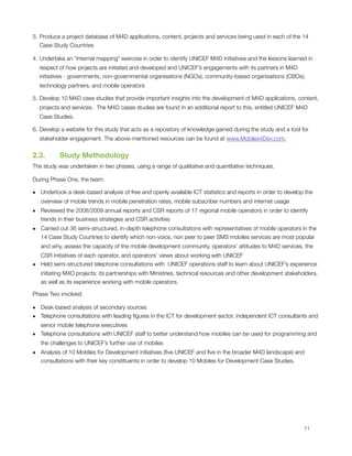 3. Produce a project database of M4D applications, content, projects and services being used in each of the 14
   Case Study Countries

4. Undertake an “internal mapping” exercise in order to identify UNICEF M4D initiatives and the lessons learned in
    respect of how projects are initiated and developed and UNICEF’s engagements with its partners in M4D
    initiatives - governments, non-governmental organisations (NGOs), community-based organisations (CBOs),
    technology partners, and mobile operators

5. Develop 10 M4D case studies that provide important insights into the development of M4D applications, content,
    projects and services.  The M4D cases studies are found in an additional report to this, entitled UNICEF M4D
    Case Studies.

6. Develop a website for this study that acts as a repository of knowledge gained during the study and a tool for
    stakeholder engagement. The above-mentioned resources can be found at www.Mobiles4Dev.com.


2.3.       Study Methodology
The study was undertaken in two phases, using a range of qualitative and quantitative techniques. 

During Phase One, the team:

• Undertook a desk-based analysis of free and openly available ICT statistics and reports in order to develop the
  overview of mobile trends in mobile penetration rates, mobile subscriber numbers and internet usage
• Reviewed the 2008/2009 annual reports and CSR reports of 17 regional mobile operators in order to identify
  trends in their business strategies and CSR activities
• Carried out 36 semi-structured, in-depth telephone consultations with representatives of mobile operators in the
  14 Case Study Countries to identify which non-voice, non peer to peer SMS mobiles services are most popular
    and why, assess the capacity of the mobile development community, operators’ attitudes to M4D services, the
  CSR initiatives of each operator, and operators’ views about working with UNICEF
• Held semi-structured telephone consultations with  UNICEF operations staff to learn about UNICEF’s experience
  initiating M4D projects; its partnerships with Ministries, technical resources and other development stakeholders,
  as well as its experience working with mobile operators.

Phase Two involved:

• Desk-based analysis of secondary sources
• Telephone consultations with leading ﬁgures in the ICT for development sector, independent ICT consultants and
  senior mobile telephone executives
• Telephone consultations with UNICEF staff to better understand how mobiles can be used for programming and
    the challenges to UNICEF’s further use of mobiles
• Analysis of 10 Mobiles for Development initiatives (ﬁve UNICEF and ﬁve in the broader M4D landscape) and
  consultations with their key constituents in order to develop 10 Mobiles for Development Case Studies.





                                                                                                              11
 