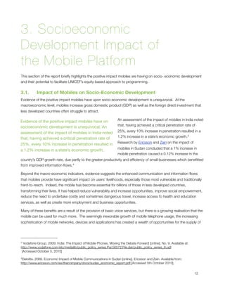 3. Socioeconomic
Development Impact of
the Mobile Platform
This section of the report brieﬂy highlights the positive impact mobiles are having on socio- economic development
and their potential to facilitate UNICEF’s equity-based approach to programming.


3.1.      Impact of Mobiles on Socio-Economic Development
Evidence of the positive impact mobiles have upon socio-economic development is unequivocal.  At the
macroeconomic level, mobiles increase gross domestic product (GDP) as well as the foreign direct investment that
less developed countries often struggle to attract.  

                                                                   An assessment of the impact of mobiles in India noted
Evidence of the positive impact mobiles have on
                                                                   that, having achieved a critical penetration rate of
socioeconomic development is unequivocal. An
                                                                   25%, every 10% increase in penetration resulted in a
assessment of the impact of mobiles in India noted
                                                                   1.2% increase in a state’s economic growth.3 
that, having achieved a critical penetration rate of
                                                                   Research by Ericsson and Zain on the impact of
25%, every 10% increase in penetration resulted in
                                                                   mobiles in Sudan concluded that a 1% increase in
a 1.2% increase in a state’s economic growth.
                                                                   mobile penetration caused a 0.12% increase in the
country’s GDP growth rate, due partly to the greater productivity and efﬁciency of small businesses which beneﬁtted
from improved information ﬂows. 4

Beyond the macro-economic indicators, evidence suggests the enhanced communication and information ﬂows
that mobiles provide have signiﬁcant impact on users’ livelihoods, especially those most vulnerable and traditionally
hard-to-reach.  Indeed, the mobile has become essential for billions of those in less developed countries,  
transforming their lives. It has helped reduce vulnerability and increase opportunities, improve social empowerment,
reduce the need to undertake costly and sometimes dangerous travel, increase access to health and education
services, as well as create more employment and business opportunities. 

Many of these beneﬁts are a result of the provision of basic voice services, but there is a growing realisation that the
mobile can be used for much more.  The seemingly inexorable growth of mobile telephone usage, the increasing
sophistication of mobile networks, devices and applications has created a wealth of opportunities for the supply of




3 Vodafone Group. 2009. India: The Impact of Mobile Phones. Moving the Debate Forward [online]. No. 9. Available at:
http://www.vodafone.com/etc/medialib/public_policy_series.Par.56572.File.dat/public_policy_series_9.pdf
 [Accessed October 5, 2010]

4Deloitte.
         2009. Economic Impact of Mobile Communications in Sudan [online]. Ericsson and Zain. Available from:
http://www.ericsson.com/res/thecompany/docs/sudan_economic_report.pdf [Accessed 5th October 2010].



                                                                                                                      12
 