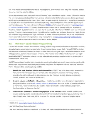 non-voice mobile services and ensured that all mobiles phones, even the most basic entry-level handsets, are now
viewed as more than a tool for talking.  

Mobile operators have been ﬁrst to seize the opportunities, using the mobile to supply a host of commercial services
that can mainly be described as infotainment, a mix of entertainment and information services. Some operators are
providing commercial services that have a direct impact on socio-economic development.  Mobile banking services,
for example, have provided millions of unbanked people living in less developed countries with the opportunity to
use ﬁnancial services.  The most well-known of these is M-PESA, which was partly funded by the UK Department
for International Development (DFID) during its development and launched by Kenya’s Safaricom, an afﬁliate of
Vodafone, in 2007.  By 2009, less than two years after its launch, 6.5 million Kenyan M-PESA users had m-ﬁnancial
services.  There are now many examples of the mobile platform enabling and facilitating development goals; farmers
and ﬁshermen using mobile phones to get information on market prices and demand to ensure they maximise their
income potential; development organisations using mobile phones to improve data gathering, facilitate election
monitoring, as well as governments using the mobiles for service delivery.


3.2.      Mobiles in Equity-Based Programming
It is clear that mobiles’ inherent characteristics can help produce many beneﬁts and better development outcomes –
simply by helping people to communicate better through voice and peer-to-peer SMS.  Yet, as M-PESA and other
M4D initiatives have shown, mobiles can have a multiplier effect, improving the impact of development efforts when
M4D applications, content and services are employed.  This multiplier effect will be critically important and highly
beneﬁcial for UNICEF as it seeks to target the most vulnerable with an equity-based approach to programming in
the little time left before 2015. 

UNICEF has developed ﬁve initial policy considerations pertinent to adopting an equity-based approach and mobile
phones have the potential to feed directly into achieving the policies and objectives that may eventually stem from
them. 5  Indeed, mobiles are already being used to: 

1.       Identify the most deprived children and communities – UNICEF and other development organisations
         have proven that mobiles can be used to improve the data collection processes immensely, not only
         extending the width and breadth of data collection, but also the speed at which data can be collected,
         collated, analysed, and the results acted upon. 6

2.       Invest in proven, cost effective interventions – mobiles have enabled some development organisations
         and governments to provide cash transfers directly to beneﬁciaries, which has proved a cost-effective means
         of intervention. Governments have also used the mobile to reduce the cost of public service provision,
         therefore making services cost effective.7

3.       Overcome the bottlenecks and encourage people to use services – where available, mobile phone
         services are being used to provide education and health services that marginalised groups, including those in
         hard-to-reach areas, have found difﬁcult to access. For example, mobiles -- by nature of being ﬂexible,



5   UNICEF, 2010. Narrowing the Gaps to Meeting the Goals.

6   See ‘M4D Case Study: Monitoring Supplies’.

7   See ‘M4D Case Study: Mobile Birth Registration’ for a case of how mobile have improved efﬁciencies in existing systems.



                                                                                                                         13
 