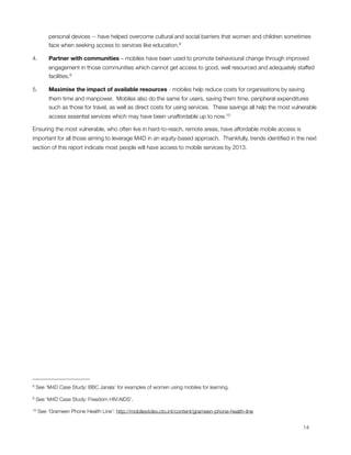personal devices -- have helped overcome cultural and social barriers that women and children sometimes
         face when seeking access to services like education.8

4.       Partner with communities – mobiles have been used to promote behavioural change through improved
         engagement in those communities which cannot get access to good, well resourced and adequately staffed
         facilities.9

5.       Maximise the impact of available resources - mobiles help reduce costs for organisations by saving
         them time and manpower.  Mobiles also do the same for users, saving them time, peripheral expenditures
         such as those for travel, as well as direct costs for using services.  These savings all help the most vulnerable
         access essential services which may have been unaffordable up to now.10

Ensuring the most vulnerable, who often live in hard-to-reach, remote areas, have affordable mobile access is
important for all those aiming to leverage M4D in an equity-based approach.  Thankfully, trends identiﬁed in the next
section of this report indicate most people will have access to mobile services by 2013.




8   See ‘M4D Case Study: BBC Janala’ for examples of women using mobiles for learning.

9   See ‘M4D Case Study: Freedom HIV/AIDS’.

10   See ‘Grameen Phone Health Line’: http://mobiles4dev.cto.int/content/grameen-phone-health-line



                                                                                                                   14
 
