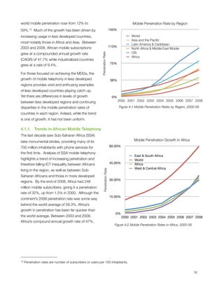 world mobile penetration rose from 12% to                                                         Mobile Penetration Rate by Region
59%.12  Much of the growth has been driven by                                     150%

increasing usage in less developed countries,                                                    World
                                                                                                 Asia and the Paciﬁc
most notably those in Africa and Asia.  Between
                                                                                                 Latin America & Caribbean
2003 and 2008, African mobile subscriptions                                       113%
                                                                                                 North Africa & Middle East Mobile
grew at a compounded annual growth rate                                                          CIS




                                                           Penetration Rate
                                                                                                 Africa
(CAGR) of 47.7% while industrialized countries
                                                                                  75%
grew at a rate of 9.4%.

For those focused on achieving the MDGs, the
growth of mobile telephony in less developed                                      38%
regions provides vivid and enthusing examples
of less developed countries playing catch up. 
Yet there are differences in levels of growth                                      0%
between less developed regions and continuing                                            2000 2001 2002 2003 2004 2005 2006 2007 2008

disparities in the mobile penetration rates of                                           Figure ‎4‑1 Mobile Penetration Rates by Region, 2000-08

countries in each region. Indeed, while the trend
is one of growth, it has not been uniform.

4.1.1.   Trends in African Mobile Telephony
The last decade saw Sub-Saharan Africa (SSA)
take monumental strides, providing many of its                                                     Mobile Penetration Growth in Africa

700 million inhabitants with phone services for                                   60.00%

the ﬁrst time.  Analysis of SSA mobile telephony
                                                                                                   East & South Africa
highlights a trend of increasing penetration and                                                   World
therefore falling ICT inequality between Africans                                 45.00%           Africa
                                                                                                   West & Central Africa
living in the region, as well as between Sub-
                                                               Penetration Rate




Saharan Africans and those in more developed
                                                                                  30.00%
regions.  By the end of 2008, Africa had 248
million mobile subscribers, giving it a penetration
rate of 32%, up from 1.5% in 2000.  Although the
                                                                                  15.00%
continent’s 2008 penetration rate was some way
behind the world average of 59.3%, Africa’s
growth in penetration has been far quicker than
                                                                                     0%
the world average. Between 2003 and 2008,                                                  2000 2001 2002 2003 2004 2005 2006 2007 2008
Africa’s compound annual growth rate of 47%,
                                                                                    Figure ‎4‑2 Mobile Penetration Rates in Africa, 2000-08




12   Penetration rates are number of subscribers or users per 100 inhabitants.



                                                                                                                                             16
 