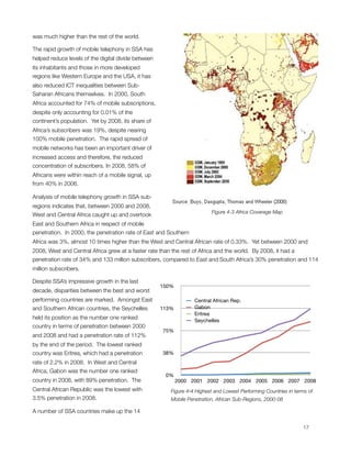 was much higher than the rest of the world. 

The rapid growth of mobile telephony in SSA has
helped reduce levels of the digital divide between
its inhabitants and those in more developed
regions like Western Europe and the USA, it has
also reduced ICT inequalities between Sub-
Saharan Africans themselves.  In 2000, South
Africa accounted for 74% of mobile subscriptions,
despite only accounting for 0.01% of the
continent’s population.  Yet by 2008, its share of
Africa’s subscribers was 19%, despite nearing
100% mobile penetration.  The rapid spread of
mobile networks has been an important driver of
increased access and therefore, the reduced
concentration of subscribers. In 2008, 58% of
Africans were within reach of a mobile signal, up
from 40% in 2006.

Analysis of mobile telephony growth in SSA sub-
regions indicates that, between 2000 and 2008,
                                                                          Figure 4-3 Africa Coverage Map
West and Central Africa caught up and overtook
East and Southern Africa in respect of mobile
penetration.  In 2000, the penetration rate of East and Southern
Africa was 3%, almost 10 times higher than the West and Central African rate of 0.33%.  Yet between 2000 and
2008, West and Central Africa grew at a faster rate than the rest of Africa and the world.  By 2008, it had a
penetration rate of 34% and 133 million subscribers, compared to East and South Africa’s 30% penetration and 114
million subscribers.

Despite SSA’s impressive growth in the last
                                                     150%
decade, disparities between the best and worst
performing countries are marked.  Amongst East                     Central African Rep.
and Southern African countries, the Seychelles       113%          Gabon
                                                                   Eritrea
held its position as the number one ranked                         Seychelles
country in terms of penetration between 2000
                                                     75%
and 2008 and had a penetration rate of 112%
by the end of the period.  The lowest ranked
country was Eritrea, which had a penetration         38%
rate of 2.2% in 2008.  In West and Central
Africa, Gabon was the number one ranked
                                                      0%
country in 2008, with 89% penetration.  The                 2000 2001 2002 2003 2004 2005 2006 2007 2008
Central African Republic was the lowest with            Figure ‎4‑4 Highest and Lowest Performing Countries in terms of
3.5% penetration in 2008.                               Mobile Penetration, African Sub-Regions, 2000-08

A number of SSA countries make up the 14


                                                                                                                 17
 