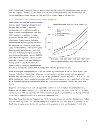 UNICEF Case Study Countries. In East and Southern Africa, Zambia ranked 10th out of 21 countries in the region,
with 28%, Uganda 11th with 27%, and Malawi 17th with 12%.  In West and Central Africa, Ghana ranked 8th
highest out of 24 countries in the region in 2008 with 50%, and Sierra Leone at 14th with 18%.

4.1.2.   Trends in Asian and the Paciﬁc Mobile Telephony
Like the rest of the world, the Asia Paciﬁc region
also saw rapidly increasing mobile penetration                                   Mobile Penetration Rate Asia Pacific 2000-2008
between 2000 and 2008.  It witnessed                                     60%
continuous growth in mobile subscriptions,                                            East Asia & the Paciﬁc
                                                                                      World
which increased six times between 2000 and
                                                                                      Asia and the Paciﬁc
2007, resulting in an additional 1.1 billion                             45%
                                                                                      South Asia
subscribers over the period, more than any




                                                      Penetration Rate
other region.  This increase can largely be
attributed to the region’s huge population and                           30%

the unprecedented increase in mobile phone
usage in India and China.  In the past few years,
these two Asian giants have led a two-horse                              15%

race to be the fastest growing countries in the
world in terms of subscriber numbers. By 2008,
700 million of the region’s 1.5 billion subscribers                      0%
                                                                               2000 2001 2002 2003 2004 2005 2006 2007 2008
were living in India or China.  Despite its world-
                                                                           Figure ‎4‑5 Mobile Penetration Rates in Asia Paciﬁc, 2000-08
leading growth in subscriber numbers, the
region’s penetration rate was still slightly lower
than that of the rest of the world in 2008.  It stood at 43%, while the global rate was 58%. 

When examining the disaggregated data for the two UNICEF regions that make up the Asia Paciﬁc region – East
Asia and the Paciﬁc and South Asia – differences in growth rates and overall penetration levels are apparent. 
Between 2003 and 2008 South Asia’s CAGR of 66.6% was greater than East Asia and Paciﬁc’s CAGR of 21%.  By
2008, East Asia and Paciﬁc’s penetration rate stood at 53%, in marked contrast to that of South Asia’s 31.6% rate. 
South Asia had a signiﬁcantly lower penetration rate of 0.33% in 2000, compared to East Asia and Paciﬁc, with
7.44%.

Disparities between countries in each sub region of the continent do exist. In the East Asia and Paciﬁc region,
Malaysia was the highest ranked country in 2008, with a 102% penetration rate, up from 22% in 2000. The lowest
ranked country in 2008 was Myanmar, with 0.74% penetration. In South Asia, the Maldives was the highest ranked
country, with a penetration rate of 142%, and Nepal the lowest at 15%.

Of the Case Study Countries, the Philippines had the 4th highest penetration rate out of the 26 countries in the East
Asia and Paciﬁc region with 75%, followed by Mongolia in 7th place with 67%, and Lao PDR in 14th with 33%. In
South Asia, Sri Lanka ranked 2nd out of 8 countries, with a penetration of 55%, and Bangladesh 7th with 28%.





                                                                                                                                 18
 