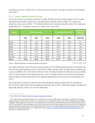penetration rate of 22% in 2008. Kosovo is the only Country Case Study in the region, and had a 75% penetration
rate in 2009. 13

4.1.6.   Trends in Mobile Telephony Prices
The cost of services is an important determinant of usage. Although the data is limited, analysis of the ITU mobile
price basket data indicates a global trend of decreasing prices. Between 2008 and 2009, 125 countries saw
reductions, some as much as 80%. 14 The furthest reduction was in Azerbaijan, where the value of the mobile price
basket fell by 81%.  The largest increase was in Holland, with a rise of 54%.

                                                                                                               Mobile Basket
       Region                       Mobile Penetration                      Actual Mobile Basket USD            Reduction
                                                                                                                Price USD

                          2000             2004              2008              2008               2009            2008-2009

    WCAR                  0.33             5.94              33.85             14.05*            10.84                3.21
    ESAR                  3.10             9.06              29.86             12.94*            10.11                2.83
    MENA                  2.89             15.16             62.93             9.03*              7.53                1.50
    EAPR                  7.44             26.28             52.92             8.73*              7.15                1.58
    ROSA                  0.33             4.21              31.55             2.68*              1.62                1.06
    TACRO                 12.09            31.73             80.05             12.69*            10.21                2.48
    CEE/CIS               6.43             39.25            109.01             14.66*             8.66                5.99
    World                 12.06            27.34             59.74             13.17*            10.75                2.43

Table ‎4‑1 Mobile Penetration and Regional Mobile Price Baskets                                          *some country values missing


Every region witnessed a drop in the value of its price basket, but the CEE/CIS experienced the most signiﬁcant fall
when the price basket declined by 40.9%, from $14.66 in 2008 to $8.66 in 2009. The region with the smallest drop
in prices was MENA, with a 16.6% fall from $9.03 to $7.53.  Nominally, South Asia had the lowest pricing in 2009 at
$1.62, but had the second most signiﬁcant price fall – 39.5%. The region with the most expensive price basket in
2009 was West and Central Africa with $10.84, followed closely behind by Latin America and the Caribbean with
$10.21.

Of the Case Study Countries, Sri Lanka had the furthest fall between 2008 and 2009, with 67% decrease from
$2.76 to $0.90. Uganda had the second largest price decrease, 38% or $3.07, while Ghana, Malawi, and Egypt had
reasonable reductions of 36%, 22% and 20% respectively.




13   Data obtained from Kosovo Telecommunications Regulatory Authority.

14 The mobile cellular sub-basket represents the monthly cost of a basic mobile cellular subscription. It consists of 25 prepaid
outgoing calls per month (on-net, off-net and to a ﬁxed line), two in predetermined ratios, plus 30 Short Message Service (SMS)
messages. While prepaid tariffs tend to be more expensive (per minute) than postpaid tariffs, they were chosen because they are
often the only payment method available to low-income users who might not have a regular income and will thus not qualify for a
postpaid subscription based service. International Telecommunication Union (2009) Measuring the Information Society: The ICT
Development Index [online]. Geneva, ITU. Available from: http://www.itu.int/net/pressofﬁce/backgrounders/general/pdf/5.pdf
[Accessed 21st September 2010]




                                                                                                                            21
 