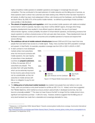 highly competitive mobile operators to establish operations and engage in increasingly free and open
     competition. This has contributed to the rapid extension of mobile networks and the falling price of services, as
     these operators seek to attract new customers and retain existing ones. While this driver has been important in
     all markets, its effect has been most widespread in Africa, Latin America and the Caribbean, and the Middle East
     and North Africa. By 2009, 87% of the world’s mobile markets – as deﬁned by percentage of total countries –
  were partially or fully liberalised.
• The advent of targeted policy and regulation, which has provided mobile operators with stable and enabled
  environments in which to operate, has been a key driver in all the UNICEF regions. Amongst other things,
     regulatory developments have resulted in more efﬁcient spectrum allocation, the use of cost-based
     interconnection regimes, number portability, the advent of virtual network operators, and licensing provisions that
     require operators to achieve universal access so that rural users also have access.  These developments have all
     facilitated competition, reduced cost to consumers and compelled operators to improve and expand their
     service offerings. 
• The ambitious roll-out of mobile network infrastructure between 2000 and 2010 has meant that more
  people than ever before have access to a mobile signal.  Today, many countries have 90% population coverage
     and upward. In Asia Paciﬁc, for example, population coverage rose from 50% in 2001 to 80.6% in 2007.
• In stark contrast to more developed
  markets where most subscribers              100%
     enter into time bound contracts with
     mobile operators, the vast majority        75%
     of subscribers in less developed
     countries are prepaid customers.           50%
     In Africa, for example, 95% of
     subscribers are prepaid.  This             25%
     provides them with great ﬂexibility,
     which can be extremely important            0%
     for low income users whose income
                                                              CEE/CIS                                 Asia Paciﬁc
     can be unpredictable, as they can                        Latin American and the Caribbean        Africa
     subscribe to mobile services with
                                                         Figure ‎4‑10 Prepaid Mobile Subscriptions by Region, 2008
     little or no obligation to pay for and
     use services.
• The falling price of entry-level mobile handsets has enabled more people than ever before to own one. 
  Today, users can purchase an entry-level handset for as little as USD 12 to 15.  Indeed, some have suggested
     that “Mobile telephony, which started as a luxury product used primarily in developed economies, has now
     become universally available”.15 This does not mean those at the BoP no longer ﬁnd the mobile phone to be a
     signiﬁcant and expensive purchase – it still is for many.  However, evidence suggests that the falling price of
     entry-level handsets has made them a desirable and increasingly attainable for many.




15 Banjanovic, A. (8 December 2009). Special Report: Towards universal global mobile phone coverage. Euromonitor International
[online]. Available from:
http://www.euromonitor.com/Articles.aspx?folder=Special_Report_Towards_universal_global_mobile_phone_coverage&print=tru
e [Accessed 21st September 2010]



                                                                                                                      23
 